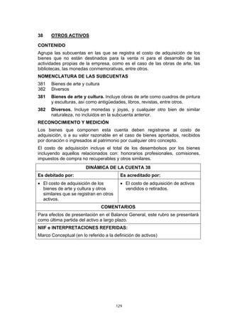 129
38 OTROS ACTIVOS
CONTENIDO
Agrupa las subcuentas en las que se registra el costo de adquisición de los
bienes que no están destinados para la venta ni para el desarrollo de las
actividades propias de la empresa, como es el caso de las obras de arte, las
bibliotecas, las monedas conmemorativas, entre otros.
NOMENCLATURA DE LAS SUBCUENTAS
381 Bienes de arte y cultura
382 Diversos
381 Bienes de arte y cultura. Incluye obras de arte como cuadros de pintura
y esculturas, así como antigüedades, libros, revistas, entre otros.
382 Diversos. Incluye monedas y joyas, y cualquier otro bien de similar
naturaleza, no incluidos en la subcuenta anterior.
RECONOCIMIENTO Y MEDICIÓN
Los bienes que componen esta cuenta deben registrarse al costo de
adquisición, o a su valor razonable en el caso de bienes aportados, recibidos
por donación o ingresados al patrimonio por cualquier otro concepto.
El costo de adquisición incluye el total de los desembolsos por los bienes
incluyendo aquellos relacionados con: honorarios profesionales, comisiones,
impuestos de compra no recuperables y otros similares.
DINÁMICA DE LA CUENTA 38
Es debitado por: Es acreditado por:
• El costo de adquisición de los
bienes de arte y cultura y otros
similares que se registran en otros
activos.
• El costo de adquisición de activos
vendidos o retirados.
COMENTARIOS
Para efectos de presentación en el Balance General, este rubro se presentará
como última partida del activo a largo plazo.
NIIF e INTERPRETACIONES REFERIDAS:
Marco Conceptual (en lo referido a la definición de activos)
 