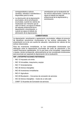 131
correspondiente a activos
vendidos, retirados o transferidos a
disponibles para la venta.
• La disminución de la depreciación
acumulada y de la amortización
acumulada, cuando los valores de
revaluación son menores que el
valor en libros y se sigue el método
de reajuste proporcional de la
depreciación y amortización, o
cuando se sigue el método de
eliminación de la depreciación.
amortización por la revaluación de
los activos relacionados, cuando se
sigue el método de reajuste
proporcional de la depreciación y
amortización.
COMENTARIOS
La depreciación, amortización y agotamiento, acumulados, reflejan el consumo
de beneficios económicos incorporados en los activos relacionados. Su
presentación es la de una cuenta de valuación, reduciendo los valores de los
activos relacionados.
Para las inversiones inmobiliarias, se han contemplado divisionarias que
distinguen entre la depreciación acumulada del costo de adquisición y los
costos financieros capitalizados. En lo que hace a los inmuebles, maquinarias
y equipo, donde corresponde, adicionalmente se han considerado divisionarias
para acumular por separado la depreciación de la revaluación.
NIIF e INTERPRETACIONES REFERIDAS:
− NIC 12 Impuesto a la renta
− NIC 16 Inmuebles, maquinaria y equipo
− NIC 17 Arrendamientos
− NIC 38 Activos intangibles
− NIC 40 Inversiones inmobiliarias
− NIC 41 Agricultura
− SIC 29 Revelación – Convenios de concesión de servicios
− SIC 32 Activos intangibles – Costo de un sitio web
− CINIIF 12 Acuerdos de Concesión de servicios
 