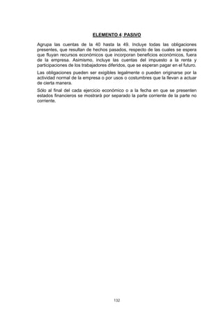 132
ELEMENTO 4: PASIVO
Agrupa las cuentas de la 40 hasta la 49. Incluye todas las obligaciones
presentes, que resultan de hechos pasados, respecto de las cuales se espera
que fluyan recursos económicos que incorporan beneficios económicos, fuera
de la empresa. Asimismo, incluye las cuentas del impuesto a la renta y
participaciones de los trabajadores diferidos, que se esperan pagar en el futuro.
Las obligaciones pueden ser exigibles legalmente o pueden originarse por la
actividad normal de la empresa o por usos o costumbres que la llevan a actuar
de cierta manera.
Sólo al final del cada ejercicio económico o a la fecha en que se presenten
estados financieros se mostrará por separado la parte corriente de la parte no
corriente.
 