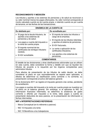 134
RECONOCIMIENTO Y MEDICIÓN
Los tributos y aportes a los sistemas de pensiones y de salud se reconocen a
su valor nominal menos los pagos efectuados. Su valor nominal corresponde al
monto calculado cuando es de cuenta propia, o retenido cuando es por cuenta
de terceros, en las fechas de las transacciones.
DINÁMICA DE LA CUENTA 40
Es debitada por: Es acreditada por:
• El pago de la deuda tributaria, de
aportes a los sistemas de
pensiones y de salud.
• Los pagos a cuenta del impuesto a
la renta de cuenta propia.
• El importe nominal de los
certificados de reintegro tributario
recibido.
• El IGV acreditable.
• El importe de todos los tributos a
cargo de la empresa.
• El importe de los tributos retenidos,
y aportes al sistema de pensiones.
• El IGV facturado.
• La venta o aplicación de los
certificados tributarios.
• Los aportes a los sistemas de
pensiones.
COMENTARIOS
El detalle de las divisionarias y otras clasificaciones adicionales que se utilicen
en esta cuenta, debe considerar la forma y detalle con que se liquidan los
tributos de acuerdo a lo requerido por los órganos competentes para
administrar tributos.
Para efectos de presentación de los tributos de saldo deudor, se debe
considerar el plazo en que razonablemente se espera sean aplicados, a
efectos de determinar su clasificación como corriente o no corriente; su
presentación corresponde al activo del balance general.
En la divisionaria 4011 se registra el impuesto general a las ventas, pendiente
de acreditación.
Los pagos a cuentas del impuesto a la renta por cuenta propia se muestran en
el activo en el balance general. Sin embargo, si al aplicarse la NIC 34
Información financiera intermedia, se determina la existencia de gasto
corriente o diferido por impuesto a la renta, tales pagos a cuenta se
presentarán deducidos de esos pasivos, en la presentación de información a
fechas intermedias.
NIIF e INTERPRETACIONES REFERIDAS:
− Marco Conceptual (en lo referente a pasivos)
− NIC 12 Impuesto a la renta
− NIC 19 Beneficios a los trabajadores
 