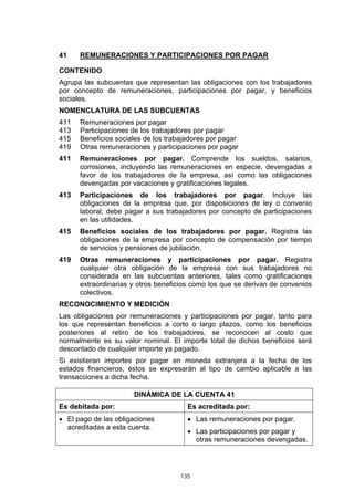 135
41 REMUNERACIONES Y PARTICIPACIONES POR PAGAR
CONTENIDO
Agrupa las subcuentas que representan las obligaciones con los trabajadores
por concepto de remuneraciones, participaciones por pagar, y beneficios
sociales.
NOMENCLATURA DE LAS SUBCUENTAS
411 Remuneraciones por pagar
413 Participaciones de los trabajadores por pagar
415 Beneficios sociales de los trabajadores por pagar
419 Otras remuneraciones y participaciones por pagar
411 Remuneraciones por pagar. Comprende los sueldos, salarios,
comisiones, incluyendo las remuneraciones en especie, devengadas a
favor de los trabajadores de la empresa, así como las obligaciones
devengadas por vacaciones y gratificaciones legales.
413 Participaciones de los trabajadores por pagar. Incluye las
obligaciones de la empresa que, por disposiciones de ley o convenio
laboral, debe pagar a sus trabajadores por concepto de participaciones
en las utilidades.
415 Beneficios sociales de los trabajadores por pagar. Registra las
obligaciones de la empresa por concepto de compensación por tiempo
de servicios y pensiones de jubilación.
419 Otras remuneraciones y participaciones por pagar. Registra
cualquier otra obligación de la empresa con sus trabajadores no
considerada en las subcuentas anteriores, tales como gratificaciones
extraordinarias y otros beneficios como los que se derivan de convenios
colectivos.
RECONOCIMIENTO Y MEDICIÓN
Las obligaciones por remuneraciones y participaciones por pagar, tanto para
los que representan beneficios a corto o largo plazos, como los beneficios
posteriores al retiro de los trabajadores, se reconocen al costo que
normalmente es su valor nominal. El importe total de dichos beneficios será
descontado de cualquier importe ya pagado.
Si existieran importes por pagar en moneda extranjera a la fecha de los
estados financieros, éstos se expresarán al tipo de cambio aplicable a las
transacciones a dicha fecha.
DINÁMICA DE LA CUENTA 41
Es debitada por: Es acreditada por:
• El pago de las obligaciones
acreditadas a esta cuenta.
• Las remuneraciones por pagar.
• Las participaciones por pagar y
otras remuneraciones devengadas.
 