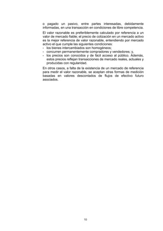 10
o pagado un pasivo, entre partes interesadas, debidamente
informadas, en una transacción en condiciones de libre competencia.
El valor razonable es preferiblemente calculado por referencia a un
valor de mercado fiable; el precio de cotización en un mercado activo
es la mejor referencia de valor razonable, entendiendo por mercado
activo el que cumple las siguientes condiciones:
- los bienes intercambiados son homogéneos;
- concurren permanentemente compradores y vendedores; y,
- los precios son conocidos y de fácil acceso al público. Además,
estos precios reflejan transacciones de mercado reales, actuales y
producidas con regularidad.
En otros casos, a falta de la existencia de un mercado de referencia
para medir el valor razonable, se aceptan otras formas de medición
basadas en valores descontados de flujos de efectivo futuro
asociados.
 