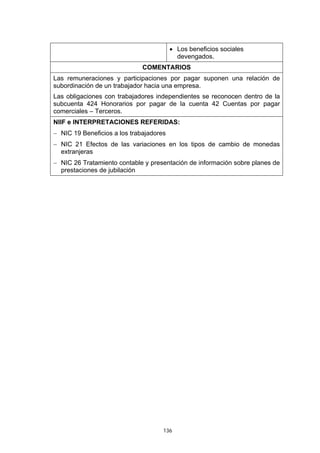 136
• Los beneficios sociales
devengados.
COMENTARIOS
Las remuneraciones y participaciones por pagar suponen una relación de
subordinación de un trabajador hacia una empresa.
Las obligaciones con trabajadores independientes se reconocen dentro de la
subcuenta 424 Honorarios por pagar de la cuenta 42 Cuentas por pagar
comerciales – Terceros.
NIIF e INTERPRETACIONES REFERIDAS:
− NIC 19 Beneficios a los trabajadores
− NIC 21 Efectos de las variaciones en los tipos de cambio de monedas
extranjeras
− NIC 26 Tratamiento contable y presentación de información sobre planes de
prestaciones de jubilación
 