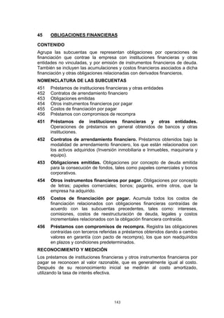 143
45 OBLIGACIONES FINANCIERAS
CONTENIDO
Agrupa las subcuentas que representan obligaciones por operaciones de
financiación que contrae la empresa con instituciones financieras y otras
entidades no vinculadas, y por emisión de instrumentos financieros de deuda.
También se incluyen las acumulaciones y costos financieros asociados a dicha
financiación y otras obligaciones relacionadas con derivados financieros.
NOMENCLATURA DE LAS SUBCUENTAS
451 Préstamos de instituciones financieras y otras entidades
452 Contratos de arrendamiento financiero
453 Obligaciones emitidas
454 Otros instrumentos financieros por pagar
455 Costos de financiación por pagar
456 Préstamos con compromisos de recompra
451 Préstamos de instituciones financieras y otras entidades.
Operaciones de préstamos en general obtenidos de bancos y otras
instituciones.
452 Contratos de arrendamiento financiero. Préstamos obtenidos bajo la
modalidad de arrendamiento financiero, los que están relacionados con
los activos adquiridos (Inversión inmobiliaria e Inmuebles, maquinaria y
equipo).
453 Obligaciones emitidas. Obligaciones por concepto de deuda emitida
para la consecución de fondos, tales como papeles comerciales y bonos
corporativos.
454 Otros instrumentos financieros por pagar. Obligaciones por concepto
de letras; papeles comerciales; bonos; pagarés, entre otros, que la
empresa ha adquirido.
455 Costos de financiación por pagar. Acumula todos los costos de
financiación relacionados con obligaciones financieras contraídas de
acuerdo con las subcuentas precedentes, tales como: intereses,
comisiones, costos de reestructuración de deuda, legales y costos
incrementales relacionados con la obligación financiera contraída.
456 Préstamos con compromisos de recompra. Registra las obligaciones
contraídas con terceros referidas a préstamos obtenidos dando a cambio
valores en garantía (con pacto de recompra), los que son readquiridos
en plazos y condiciones predeterminados.
RECONOCIMIENTO Y MEDICIÓN
Los préstamos de instituciones financieras y otros instrumentos financieros por
pagar se reconocen al valor razonable, que es generalmente igual al costo.
Después de su reconocimiento inicial se medirán al costo amortizado,
utilizando la tasa de interés efectiva.
 