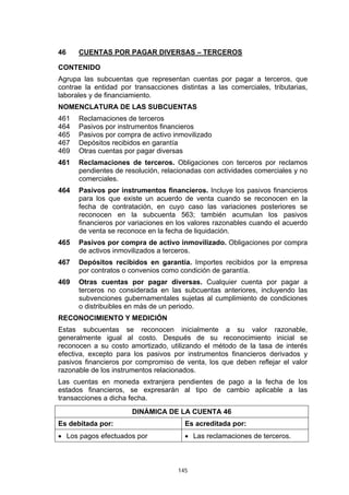 145
46 CUENTAS POR PAGAR DIVERSAS – TERCEROS
CONTENIDO
Agrupa las subcuentas que representan cuentas por pagar a terceros, que
contrae la entidad por transacciones distintas a las comerciales, tributarias,
laborales y de financiamiento.
NOMENCLATURA DE LAS SUBCUENTAS
461 Reclamaciones de terceros
464 Pasivos por instrumentos financieros
465 Pasivos por compra de activo inmovilizado
467 Depósitos recibidos en garantía
469 Otras cuentas por pagar diversas
461 Reclamaciones de terceros. Obligaciones con terceros por reclamos
pendientes de resolución, relacionadas con actividades comerciales y no
comerciales.
464 Pasivos por instrumentos financieros. Incluye los pasivos financieros
para los que existe un acuerdo de venta cuando se reconocen en la
fecha de contratación, en cuyo caso las variaciones posteriores se
reconocen en la subcuenta 563; también acumulan los pasivos
financieros por variaciones en los valores razonables cuando el acuerdo
de venta se reconoce en la fecha de liquidación.
465 Pasivos por compra de activo inmovilizado. Obligaciones por compra
de activos inmovilizados a terceros.
467 Depósitos recibidos en garantía. Importes recibidos por la empresa
por contratos o convenios como condición de garantía.
469 Otras cuentas por pagar diversas. Cualquier cuenta por pagar a
terceros no considerada en las subcuentas anteriores, incluyendo las
subvenciones gubernamentales sujetas al cumplimiento de condiciones
o distribuibles en más de un periodo.
RECONOCIMIENTO Y MEDICIÓN
Estas subcuentas se reconocen inicialmente a su valor razonable,
generalmente igual al costo. Después de su reconocimiento inicial se
reconocen a su costo amortizado, utilizando el método de la tasa de interés
efectiva, excepto para los pasivos por instrumentos financieros derivados y
pasivos financieros por compromiso de venta, los que deben reflejar el valor
razonable de los instrumentos relacionados.
Las cuentas en moneda extranjera pendientes de pago a la fecha de los
estados financieros, se expresarán al tipo de cambio aplicable a las
transacciones a dicha fecha.
DINÁMICA DE LA CUENTA 46
Es debitada por: Es acreditada por:
• Los pagos efectuados por • Las reclamaciones de terceros.
 