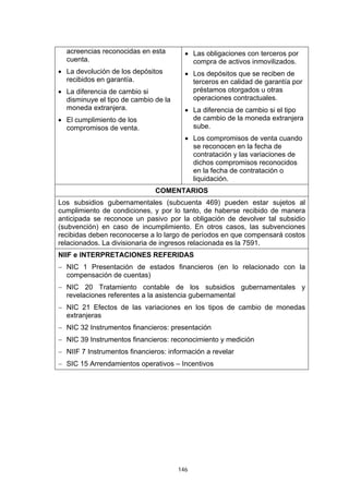 146
acreencias reconocidas en esta
cuenta.
• La devolución de los depósitos
recibidos en garantía.
• La diferencia de cambio si
disminuye el tipo de cambio de la
moneda extranjera.
• El cumplimiento de los
compromisos de venta.
• Las obligaciones con terceros por
compra de activos inmovilizados.
• Los depósitos que se reciben de
terceros en calidad de garantía por
préstamos otorgados u otras
operaciones contractuales.
• La diferencia de cambio si el tipo
de cambio de la moneda extranjera
sube.
• Los compromisos de venta cuando
se reconocen en la fecha de
contratación y las variaciones de
dichos compromisos reconocidos
en la fecha de contratación o
liquidación.
COMENTARIOS
Los subsidios gubernamentales (subcuenta 469) pueden estar sujetos al
cumplimiento de condiciones, y por lo tanto, de haberse recibido de manera
anticipada se reconoce un pasivo por la obligación de devolver tal subsidio
(subvención) en caso de incumplimiento. En otros casos, las subvenciones
recibidas deben reconocerse a lo largo de períodos en que compensará costos
relacionados. La divisionaria de ingresos relacionada es la 7591.
NIIF e INTERPRETACIONES REFERIDAS
− NIC 1 Presentación de estados financieros (en lo relacionado con la
compensación de cuentas)
− NIC 20 Tratamiento contable de los subsidios gubernamentales y
revelaciones referentes a la asistencia gubernamental
− NIC 21 Efectos de las variaciones en los tipos de cambio de monedas
extranjeras
− NIC 32 Instrumentos financieros: presentación
− NIC 39 Instrumentos financieros: reconocimiento y medición
− NIIF 7 Instrumentos financieros: información a revelar
− SIC 15 Arrendamientos operativos – Incentivos
 
