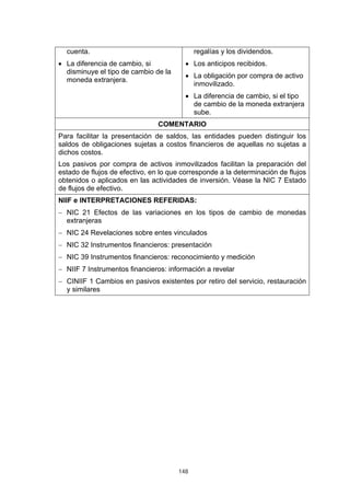 148
cuenta.
• La diferencia de cambio, si
disminuye el tipo de cambio de la
moneda extranjera.
regalías y los dividendos.
• Los anticipos recibidos.
• La obligación por compra de activo
inmovilizado.
• La diferencia de cambio, si el tipo
de cambio de la moneda extranjera
sube.
COMENTARIO
Para facilitar la presentación de saldos, las entidades pueden distinguir los
saldos de obligaciones sujetas a costos financieros de aquellas no sujetas a
dichos costos.
Los pasivos por compra de activos inmovilizados facilitan la preparación del
estado de flujos de efectivo, en lo que corresponde a la determinación de flujos
obtenidos o aplicados en las actividades de inversión. Véase la NIC 7 Estado
de flujos de efectivo.
NIIF e INTERPRETACIONES REFERIDAS:
− NIC 21 Efectos de las variaciones en los tipos de cambio de monedas
extranjeras
− NIC 24 Revelaciones sobre entes vinculados
− NIC 32 Instrumentos financieros: presentación
− NIC 39 Instrumentos financieros: reconocimiento y medición
− NIIF 7 Instrumentos financieros: información a revelar
− CINIIF 1 Cambios en pasivos existentes por retiro del servicio, restauración
y similares
 
