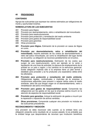 149
48 PROVISIONES
CONTENIDO
Agrupa las subcuentas que expresan los valores estimados por obligaciones de
monto y oportunidad inciertos.
NOMENCLATURA DE LAS SUBCUENTAS
481 Provisión para litigios
482 Provisión por desmantelamiento, retiro o rehabilitación del inmovilizado
483 Provisión para reestructuraciones
484 Provisión para protección y remediación del medio ambiente
485 Provisión para gastos de responsabilidad social
486 Provisión para garantías
489 Otras provisiones
481 Provisión para litigios. Estimación de la provisión en casos de litigios
en curso.
482 Provisión por desmantelamiento, retiro o rehabilitación del
inmovilizado. Importe estimado de los costos de desmantelamiento o
retiro del activo inmovilizado, así como la rehabilitación del lugar donde
se encuentra. La obligación se reconoce paralelamente con el activo.
483 Provisión para reestructuraciones. Estimación de los costos que
surgen de una reestructuración, como por ejemplo en la venta o
liquidación de una línea de actividad, la clausura de emplazamiento de la
entidad en un país o región, o los cambios en la estructura gerencial.
Existe obligación implícita sólo si la empresa tiene un plan formal y
detallado para proceder y se ha producido una expectativa válida entre
los afectados.
484 Provisión para protección y remediación del medio ambiente.
Obligaciones legales, contractuales o implícitas de la empresa o
compromisos adquiridos para prevenir o reparar daños sobre el medio
ambiente, salvo las que tengan origen en el desmantelamiento, retiro o
rehabilitación del activo inmovilizado.
485 Provisión para gastos de responsabilidad social. Comprende las
obligaciones por los gastos en los que la empresa estima incurrir en la
atención de aspectos de responsabilidad social.
486 Provisión para garantías. Incluye la estimación de gastos a incurrir por
la reparación o reposición de activos vendidos.
489 Otras provisiones. Comprende cualquier otra provisión no incluida en
las subcuentas precedentes.
RECONOCIMIENTO Y MEDICIÓN
Una provisión se debe reconocer sólo cuando: a) la entidad tiene una
obligación presente como resultado de un suceso pasado; b) es probable que
la entidad tenga que desprenderse de recursos que involucren beneficios
 