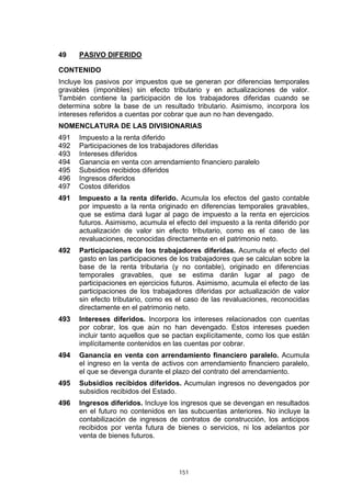 151
49 PASIVO DIFERIDO
CONTENIDO
Incluye los pasivos por impuestos que se generan por diferencias temporales
gravables (imponibles) sin efecto tributario y en actualizaciones de valor.
También contiene la participación de los trabajadores diferidas cuando se
determina sobre la base de un resultado tributario. Asimismo, incorpora los
intereses referidos a cuentas por cobrar que aun no han devengado.
NOMENCLATURA DE LAS DIVISIONARIAS
491 Impuesto a la renta diferido
492 Participaciones de los trabajadores diferidas
493 Intereses diferidos
494 Ganancia en venta con arrendamiento financiero paralelo
495 Subsidios recibidos diferidos
496 Ingresos diferidos
497 Costos diferidos
491 Impuesto a la renta diferido. Acumula los efectos del gasto contable
por impuesto a la renta originado en diferencias temporales gravables,
que se estima dará lugar al pago de impuesto a la renta en ejercicios
futuros. Asimismo, acumula el efecto del impuesto a la renta diferido por
actualización de valor sin efecto tributario, como es el caso de las
revaluaciones, reconocidas directamente en el patrimonio neto.
492 Participaciones de los trabajadores diferidas. Acumula el efecto del
gasto en las participaciones de los trabajadores que se calculan sobre la
base de la renta tributaria (y no contable), originado en diferencias
temporales gravables, que se estima darán lugar al pago de
participaciones en ejercicios futuros. Asimismo, acumula el efecto de las
participaciones de los trabajadores diferidas por actualización de valor
sin efecto tributario, como es el caso de las revaluaciones, reconocidas
directamente en el patrimonio neto.
493 Intereses diferidos. Incorpora los intereses relacionados con cuentas
por cobrar, los que aún no han devengado. Estos intereses pueden
incluir tanto aquellos que se pactan explícitamente, como los que están
implícitamente contenidos en las cuentas por cobrar.
494 Ganancia en venta con arrendamiento financiero paralelo. Acumula
el ingreso en la venta de activos con arrendamiento financiero paralelo,
el que se devenga durante el plazo del contrato del arrendamiento.
495 Subsidios recibidos diferidos. Acumulan ingresos no devengados por
subsidios recibidos del Estado.
496 Ingresos diferidos. Incluye los ingresos que se devengan en resultados
en el futuro no contenidos en las subcuentas anteriores. No incluye la
contabilización de ingresos de contratos de construcción, los anticipos
recibidos por venta futura de bienes o servicios, ni los adelantos por
venta de bienes futuros.
 