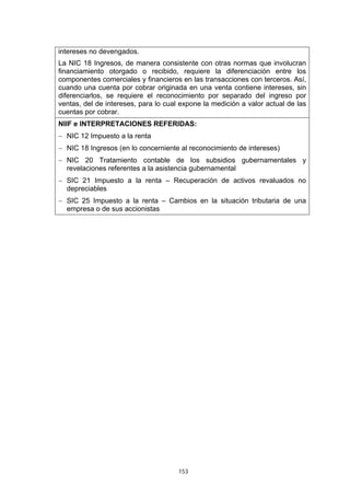 153
intereses no devengados.
La NIC 18 Ingresos, de manera consistente con otras normas que involucran
financiamiento otorgado o recibido, requiere la diferenciación entre los
componentes comerciales y financieros en las transacciones con terceros. Así,
cuando una cuenta por cobrar originada en una venta contiene intereses, sin
diferenciarlos, se requiere el reconocimiento por separado del ingreso por
ventas, del de intereses, para lo cual expone la medición a valor actual de las
cuentas por cobrar.
NIIF e INTERPRETACIONES REFERIDAS:
− NIC 12 Impuesto a la renta
− NIC 18 Ingresos (en lo concerniente al reconocimiento de intereses)
− NIC 20 Tratamiento contable de los subsidios gubernamentales y
revelaciones referentes a la asistencia gubernamental
− SIC 21 Impuesto a la renta – Recuperación de activos revaluados no
depreciables
− SIC 25 Impuesto a la renta – Cambios en la situación tributaria de una
empresa o de sus accionistas
 