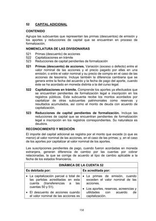 158
52 CAPITAL ADICIONAL
CONTENIDO
Agrupa las subcuentas que representan las primas (descuentos) de emisión y
los aportes y reducciones de capital que se encuentran en proceso de
formalización.
NOMENCLATURA DE LAS DIVISIONARIAS
521 Primas (descuento) de acciones
522 Capitalizaciones en trámite
523 Reducciones de capital pendientes de formalización
521 Primas (descuento) de acciones. Variación (exceso o defecto) entre el
valor nominal de las acciones y el precio pagado por ellas en una
emisión; o entre el valor nominal y su precio de compra en el caso de las
acciones de tesorería. Incluye también la diferencia cambiaria que se
genera entre la fecha del acuerdo y la fecha de pago del aporte, cuando
éste se ha acordado en moneda distinta a la del curso legal.
522 Capitalizaciones en trámite. Comprende los aportes ya efectuados que
se encuentran pendientes de formalización legal e inscripción en los
registros públicos. Esta subcuenta recibe los montos acordados por
capitalizar de otras subcuentas patrimoniales como reservas y
resultados acumulados, así como el monto de deuda con acuerdo de
capitalización.
523 Reducciones de capital pendientes de formalización. Incluye las
reducciones de capital que se encuentran pendientes de formalización
legal e inscripción en los registros correspondientes. Su naturaleza es
deudora.
RECONOCIMIENTO Y MEDICIÓN
El importe del capital adicional se registra por el monto que excede (o que es
menor) al valor nominal de las acciones, en el caso de las primas; y, en el caso
de los aportes por capitalizar al valor nominal de los aportes.
Las suscripciones pendientes de pago, cuando fueron acordadas en moneda
extranjera, generan diferencia de cambio por las cuentas por cobrar
relacionadas, la que se corrige de acuerdo al tipo de cambio aplicable a la
fecha de los estados financieros.
DINÁMICA DE LA CUENTA 52
Es debitada por: Es acreditada por:
• La capitalización parcial o total de
las partidas acreditadas en esta
cuenta (transferencias a las
cuentas 50 y 51).
• El descuento de acciones cuando
el valor nominal de las acciones es
• La primas de emisión, cuando
exceden el valor nominal de las
acciones.
• Los aportes, reservas, acreencias y
utilidades con acuerdo de
capitalización.
 