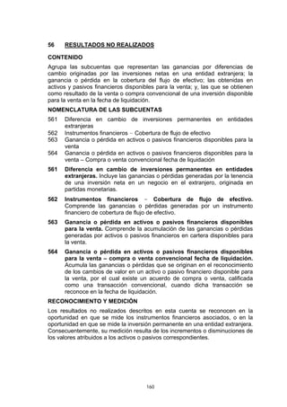 160
56 RESULTADOS NO REALIZADOS
CONTENIDO
Agrupa las subcuentas que representan las ganancias por diferencias de
cambio originadas por las inversiones netas en una entidad extranjera; la
ganancia o pérdida en la cobertura del flujo de efectivo; las obtenidas en
activos y pasivos financieros disponibles para la venta; y, las que se obtienen
como resultado de la venta o compra convencional de una inversión disponible
para la venta en la fecha de liquidación.
NOMENCLATURA DE LAS SUBCUENTAS
561 Diferencia en cambio de inversiones permanentes en entidades
extranjeras
562 Instrumentos financieros – Cobertura de flujo de efectivo
563 Ganancia o pérdida en activos o pasivos financieros disponibles para la
venta
564 Ganancia o pérdida en activos o pasivos financieros disponibles para la
venta – Compra o venta convencional fecha de liquidación
561 Diferencia en cambio de inversiones permanentes en entidades
extranjeras. Incluye las ganancias o pérdidas generadas por la tenencia
de una inversión neta en un negocio en el extranjero, originada en
partidas monetarias.
562 Instrumentos financieros – Cobertura de flujo de efectivo.
Comprende las ganancias o pérdidas generadas por un instrumento
financiero de cobertura de flujo de efectivo.
563 Ganancia o pérdida en activos o pasivos financieros disponibles
para la venta. Comprende la acumulación de las ganancias o pérdidas
generadas por activos o pasivos financieros en cartera disponibles para
la venta.
564 Ganancia o pérdida en activos o pasivos financieros disponibles
para la venta – compra o venta convencional fecha de liquidación.
Acumula las ganancias o pérdidas que se originan en el reconocimiento
de los cambios de valor en un activo o pasivo financiero disponible para
la venta, por el cual existe un acuerdo de compra o venta, calificada
como una transacción convencional, cuando dicha transacción se
reconoce en la fecha de liquidación.
RECONOCIMIENTO Y MEDICIÓN
Los resultados no realizados descritos en esta cuenta se reconocen en la
oportunidad en que se mide los instrumentos financieros asociados, o en la
oportunidad en que se mide la inversión permanente en una entidad extranjera.
Consecuentemente, su medición resulta de los incrementos o disminuciones de
los valores atribuidos a los activos o pasivos correspondientes.
 
