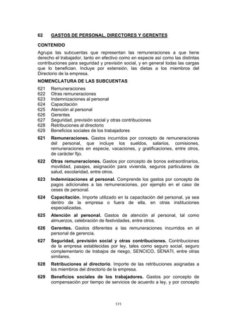 171
62 GASTOS DE PERSONAL, DIRECTORES Y GERENTES
CONTENIDO
Agrupa las subcuentas que representan las remuneraciones a que tiene
derecho el trabajador, tanto en efectivo como en especie así como las distintas
contribuciones para seguridad y previsión social, y en general todas las cargas
que lo benefician. Incluye por extensión, las dietas a los miembros del
Directorio de la empresa.
NOMENCLATURA DE LAS SUBCUENTAS
621 Remuneraciones
622 Otras remuneraciones
623 Indemnizaciones al personal
624 Capacitación
625 Atención al personal
626 Gerentes
627 Seguridad, previsión social y otras contribuciones
628 Retribuciones al directorio
629 Beneficios sociales de los trabajadores
621 Remuneraciones. Gastos incurridos por concepto de remuneraciones
del personal, que incluye los sueldos, salarios, comisiones,
remuneraciones en especie, vacaciones, y gratificaciones, entre otros,
de carácter fijo.
622 Otras remuneraciones. Gastos por concepto de bonos extraordinarios,
movilidad, pasajes, asignación para vivienda, seguros particulares de
salud, escolaridad, entre otros.
623 Indemnizaciones al personal. Comprende los gastos por concepto de
pagos adicionales a las remuneraciones, por ejemplo en el caso de
ceses de personal.
624 Capacitación. Importe utilizado en la capacitación del personal, ya sea
dentro de la empresa o fuera de ella, en otras instituciones
especializadas.
625 Atención al personal. Gastos de atención al personal, tal como
almuerzos, celebración de festividades, entre otros.
626 Gerentes. Gastos diferentes a las remuneraciones incurridos en el
personal de gerencia.
627 Seguridad, previsión social y otras contribuciones. Contribuciones
de la empresa establecidas por ley, tales como seguro social, seguro
complementario de trabajos de riesgo, SENCICO, SENATI, entre otras
similares.
628 Retribuciones al directorio. Importe de las retribuciones asignadas a
los miembros del directorio de la empresa.
629 Beneficios sociales de los trabajadores. Gastos por concepto de
compensación por tiempo de servicios de acuerdo a ley, y por concepto
 