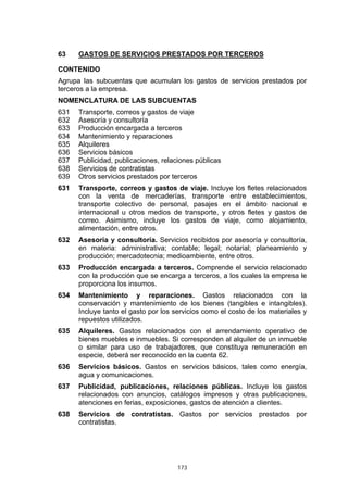 173
63 GASTOS DE SERVICIOS PRESTADOS POR TERCEROS
CONTENIDO
Agrupa las subcuentas que acumulan los gastos de servicios prestados por
terceros a la empresa.
NOMENCLATURA DE LAS SUBCUENTAS
631 Transporte, correos y gastos de viaje
632 Asesoría y consultoría
633 Producción encargada a terceros
634 Mantenimiento y reparaciones
635 Alquileres
636 Servicios básicos
637 Publicidad, publicaciones, relaciones públicas
638 Servicios de contratistas
639 Otros servicios prestados por terceros
631 Transporte, correos y gastos de viaje. Incluye los fletes relacionados
con la venta de mercaderías, transporte entre establecimientos,
transporte colectivo de personal, pasajes en el ámbito nacional e
internacional u otros medios de transporte, y otros fletes y gastos de
correo. Asimismo, incluye los gastos de viaje, como alojamiento,
alimentación, entre otros.
632 Asesoría y consultoría. Servicios recibidos por asesoría y consultoría,
en materia: administrativa; contable; legal; notarial; planeamiento y
producción; mercadotecnia; medioambiente, entre otros.
633 Producción encargada a terceros. Comprende el servicio relacionado
con la producción que se encarga a terceros, a los cuales la empresa le
proporciona los insumos.
634 Mantenimiento y reparaciones. Gastos relacionados con la
conservación y mantenimiento de los bienes (tangibles e intangibles).
Incluye tanto el gasto por los servicios como el costo de los materiales y
repuestos utilizados.
635 Alquileres. Gastos relacionados con el arrendamiento operativo de
bienes muebles e inmuebles. Si corresponden al alquiler de un inmueble
o similar para uso de trabajadores, que constituya remuneración en
especie, deberá ser reconocido en la cuenta 62.
636 Servicios básicos. Gastos en servicios básicos, tales como energía,
agua y comunicaciones.
637 Publicidad, publicaciones, relaciones públicas. Incluye los gastos
relacionados con anuncios, catálogos impresos y otras publicaciones,
atenciones en ferias, exposiciones, gastos de atención a clientes.
638 Servicios de contratistas. Gastos por servicios prestados por
contratistas.
 