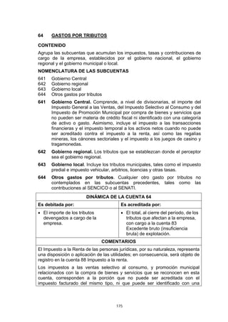 175
64 GASTOS POR TRIBUTOS
CONTENIDO
Agrupa las subcuentas que acumulan los impuestos, tasas y contribuciones de
cargo de la empresa, establecidos por el gobierno nacional, el gobierno
regional y el gobierno municipal o local.
NOMENCLATURA DE LAS SUBCUENTAS
641 Gobierno Central
642 Gobierno regional
643 Gobierno local
644 Otros gastos por tributos
641 Gobierno Central. Comprende, a nivel de divisonarias, el importe del
Impuesto General a las Ventas, del Impuesto Selectivo al Consumo y del
Impuesto de Promoción Municipal por compra de bienes y servicios que
no pueden ser materia de crédito fiscal ni identificado con una categoría
de activo o gasto. Asimismo, incluye el impuesto a las transacciones
financieras y el impuesto temporal a los activos netos cuando no puede
ser acreditado contra el impuesto a la renta, así como las regalías
mineras, los cánones sectoriales y el impuesto a los juegos de casino y
tragamonedas.
642 Gobierno regional. Los tributos que se establezcan donde el perceptor
sea el gobierno regional.
643 Gobierno local. Incluye los tributos municipales, tales como el impuesto
predial e impuesto vehicular, arbitrios, licencias y otras tasas.
644 Otros gastos por tributos. Cualquier otro gasto por tributos no
contemplados en las subcuentas precedentes, tales como las
contribuciones al SENCICO o al SENATI.
DINÁMICA DE LA CUENTA 64
Es debitada por: Es acreditada por:
• El importe de los tributos
devengados a cargo de la
empresa.
• El total, al cierre del período, de los
tributos que afectan a la empresa,
con cargo a la cuenta 83
Excedente bruto (insuficiencia
bruta) de explotación.
COMENTARIOS
El Impuesto a la Renta de las personas jurídicas, por su naturaleza, representa
una disposición o aplicación de las utilidades; en consecuencia, será objeto de
registro en la cuenta 88 Impuesto a la renta.
Los impuestos a las ventas selectivo al consumo, y promoción municipal
relacionados con la compra de bienes y servicios que se reconocen en esta
cuenta, corresponden a la porción que no puede ser acreditada con el
impuesto facturado del mismo tipo, ni que puede ser identificado con una
 