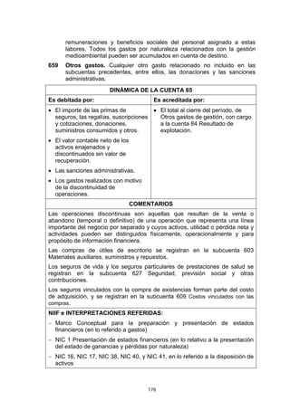 178
remuneraciones y beneficios sociales del personal asignado a estas
labores. Todos los gastos por naturaleza relacionados con la gestión
medioambiental pueden ser acumulados en cuenta de destino.
659 Otros gastos. Cualquier otro gasto relacionado no incluido en las
subcuentas precedentes, entre ellos, las donaciones y las sanciones
administrativas.
DINÁMICA DE LA CUENTA 65
Es debitada por: Es acreditada por:
• El importe de las primas de
seguros, las regalías, suscripciones
y cotizaciones, donaciones,
suministros consumidos y otros.
• El valor contable neto de los
activos enajenados y
discontinuados sin valor de
recuperación.
• Las sanciones administrativas.
• Los gastos realizados con motivo
de la discontinuidad de
operaciones.
• El total al cierre del período, de
Otros gastos de gestión, con cargo
a la cuenta 84 Resultado de
explotación.
COMENTARIOS
Las operaciones discontinuas son aquellas que resultan de la venta o
abandono (temporal o definitivo) de una operación que representa una línea
importante del negocio por separado y cuyos activos, utilidad o pérdida neta y
actividades pueden ser distinguidos físicamente, operacionalmente y para
propósito de información financiera.
Las compras de útiles de escritorio se registran en la subcuenta 603
Materiales auxiliares, suministros y repuestos.
Los seguros de vida y los seguros particulares de prestaciones de salud se
registran en la subcuenta 627 Seguridad, previsión social y otras
contribuciones.
Los seguros vinculados con la compra de existencias forman parte del costo
de adquisición, y se registran en la subcuenta 609 Costos vinculados con las
compras.
NIIF e INTERPRETACIONES REFERIDAS:
− Marco Conceptual para la preparación y presentación de estados
financieros (en lo referido a gastos)
− NIC 1 Presentación de estados financieros (en lo relativo a la presentación
del estado de ganancias y pérdidas por naturaleza)
− NIC 16, NIC 17, NIC 38, NIC 40, y NIC 41, en lo referido a la disposición de
activos
 