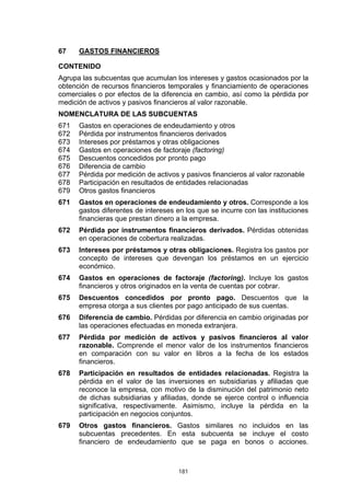 181
67 GASTOS FINANCIEROS
CONTENIDO
Agrupa las subcuentas que acumulan los intereses y gastos ocasionados por la
obtención de recursos financieros temporales y financiamiento de operaciones
comerciales o por efectos de la diferencia en cambio, así como la pérdida por
medición de activos y pasivos financieros al valor razonable.
NOMENCLATURA DE LAS SUBCUENTAS
671 Gastos en operaciones de endeudamiento y otros
672 Pérdida por instrumentos financieros derivados
673 Intereses por préstamos y otras obligaciones
674 Gastos en operaciones de factoraje (factoring)
675 Descuentos concedidos por pronto pago
676 Diferencia de cambio
677 Pérdida por medición de activos y pasivos financieros al valor razonable
678 Participación en resultados de entidades relacionadas
679 Otros gastos financieros
671 Gastos en operaciones de endeudamiento y otros. Corresponde a los
gastos diferentes de intereses en los que se incurre con las instituciones
financieras que prestan dinero a la empresa.
672 Pérdida por instrumentos financieros derivados. Pérdidas obtenidas
en operaciones de cobertura realizadas.
673 Intereses por préstamos y otras obligaciones. Registra los gastos por
concepto de intereses que devengan los préstamos en un ejercicio
económico.
674 Gastos en operaciones de factoraje (factoring). Incluye los gastos
financieros y otros originados en la venta de cuentas por cobrar.
675 Descuentos concedidos por pronto pago. Descuentos que la
empresa otorga a sus clientes por pago anticipado de sus cuentas.
676 Diferencia de cambio. Pérdidas por diferencia en cambio originadas por
las operaciones efectuadas en moneda extranjera.
677 Pérdida por medición de activos y pasivos financieros al valor
razonable. Comprende el menor valor de los instrumentos financieros
en comparación con su valor en libros a la fecha de los estados
financieros.
678 Participación en resultados de entidades relacionadas. Registra la
pérdida en el valor de las inversiones en subsidiarias y afiliadas que
reconoce la empresa, con motivo de la disminución del patrimonio neto
de dichas subsidiarias y afiliadas, donde se ejerce control o influencia
significativa, respectivamente. Asimismo, incluye la pérdida en la
participación en negocios conjuntos.
679 Otros gastos financieros. Gastos similares no incluidos en las
subcuentas precedentes. En esta subcuenta se incluye el costo
financiero de endeudamiento que se paga en bonos o acciones.
 