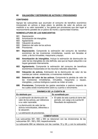 183
68 VALUACIÓN Y DETERIORO DE ACTIVOS Y PROVISIONES
CONTENIDO
Agrupa las subcuentas que acumulan el consumo de beneficio económico
incorporado en activos a largo plazo; la pérdida de valor de activos por
medición a su valor razonable; y, los gastos por provisiones que dan lugar al
reconocimiento paralelo de un pasivo de monto u oportunidad inciertos.
NOMENCLATURA DE LAS SUBCUENTAS
681 Depreciación
682 Amortización de intangibles
683 Agotamiento
684 Valuación de activos
685 Deterioro del valor de los activos
686 Provisiones
681 Depreciación. Comprende la estimación del consumo de beneficio
económico de las inversiones inmobiliarias, cuando son llevadas al
costo, y de los inmuebles, maquinaria y equipo.
682 Amortización de intangibles. Incluye la estimación de disminución de
valor de los intangibles de vida definida, sea que se hayan adquirido o se
hayan generado internamente.
683 Agotamiento. Comprende la estimación del consumo de beneficios
económicos incorporados en los recursos naturales adquiridos.
684 Valuación de activos. Estimación de la disminución de valor de las
cuentas por cobrar, existencias, e inversiones mobiliarias.
685 Deterioro del valor de los activos. Comprende la pérdida de valor de
las inversiones inmobiliarias, inmuebles, maquinaria y equipo,
intangibles, y activos biológicos cuando se miden al costo.
686 Provisiones. Comprende los gastos asociados a pasivos respecto de
los cuales existe incertidumbre sobre su cuantía o vencimiento.
DINÁMICA DE LA CUENTA 68
Es debitada por: Es acreditada por:
• La estimación de disminución de
valor de los activos, por referencia
a su valor razonable.
• La disminución de valor de los
activos inmovilizados, diferentes a
la valuación.
• La estimación de provisiones.
• El saldo de esta cuenta al cierre del
período, con cargo a la cuenta 84
Resultado de explotación.
COMENTARIOS
Las subcuentas 681, 682 y 683 se relacionan con las divisionarias de las
subcuentas 391, 392 y 393, respectivamente.
La subcuenta 684 se relaciona con las cuentas 19 y 29, y con la subcuenta
 