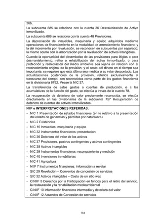 184
366.
La subcuenta 685 se relaciona con la cuenta 36 Desvalorización de Activo
inmovilizado.
La subcuenta 686 se relaciona con la cuenta 48 Provisiones.
La depreciación de inmuebles, maquinaria y equipo adquiridos mediante
operaciones de financiamiento en la modalidad de arrendamiento financiero, y
la del incremento por revaluación, se reconocen en subcuentas por separado;
lo mismo ocurre con la amortización por la revaluación de activos intangibles.
Cuando la oportunidad del desembolso de las provisiones para litigios o para
desmantelamiento, retiro o rehabilitación del activo inmovilizado, o para
protección y remediación del medio ambiente sea lejana en relación con el
reconocimiento original de la provisión, y el costo del dinero en el tiempo sea
importante, se requiere que esta última sea medida a su valor descontado. Las
actualizaciones posteriores de la provisión, referida exclusivamente al
transcurso del tiempo, son reconocidas como parte de los gastos financieros
en la divisionaria 6792. Véase la NIC 37.
La transferencia de estos gastos a cuentas de producción, o a las
acumulativas de la función del gasto, se efectúa a través de la cuenta 78.
La recuperación de deterioro de valor previamente reconocida, se efectúa
directamente en las divisionarias de la subcuenta 757 Recuperación de
deterioro de cuentas de activos inmovilizados.
NIIF e INTERPRETACIONES REFERIDAS:
− NIC 1 Presentación de estados financieros (en lo relativo a la presentación
del estado de ganancias y pérdidas por naturaleza)
− NIC 2 Existencias
− NIC 16 Inmuebles, maquinaria y equipo
− NIC 32 Instrumentos financieros: presentación
− NIC 36 Deterioro del valor de los activos
− NIC 37 Provisiones, pasivos contingentes y activos contingentes
− NIC 38 Activos intangibles
− NIC 39 Instrumentos financieros: reconocimiento y medición
− NIC 40 Inversiones inmobiliarias
− NIC 41 Agricultura
− NIIF 7 Instrumentos financieros: información a revelar
− SIC 29 Revelación – Convenios de concesión de servicios
− SIC 32 Activos intangibles – Costo de un sitio web
− CINIIF 5 Derechos por la Participación en fondos para el retiro del servicio,
la restauración y la rehabilitación medioambiental
− CINIIF 10 Información financiera intermedia y deterioro del valor
− CINIIF 12 Acuerdos de Concesión de servicios
 