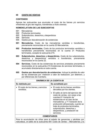 185
69 COSTO DE VENTAS
CONTENIDO
Agrupa las subcuentas que acumulan el costo de los bienes y/o servicios
inherentes al giro del negocio, transferidos a título oneroso.
NOMENCLATURA DE LAS SUBCUENTAS
691 Mercaderías
692 Productos terminados
693 Subproductos, desechos y desperdicios
694 Servicios
695 Gastos por desvalorización de existencias
691 Mercaderías. Costo de las mercaderías vendidas o transferidas,
previamente reconocidas en la cuenta 20 Mercaderías.
692 Productos terminados. Costo de los productos terminados vendidos o
transferidos previamente reconocidos en la cuenta 21 Productos
terminados, excepto la subcuenta 215.
693 Subproductos, desechos y desperdicios. Costo de los subproductos,
desechos y desperdicios vendidos o transferidos, previamente
reconocidos en la cuenta 22.
694 Servicios. Costo de las existencias de servicios prestados previamente
reconocidos en la subcuenta 215 Existencias de servicios terminados, o
acumulado directamente en esta cuenta.
695 Gastos por desvalorización de existencias. Incluye la pérdida de valor
de las existencias por: medición a valor de realización, por deterioro, y
por diferencias de inventario.
DINÁMICA DE LA CUENTA 69
Es debitada por: Es acreditada por:
• El costo de los bienes y servicios
vendidos.
• El costo de los bienes vendidos
devueltos por los clientes.
• El saldo al cierre del ejercicio del
costo de ventas, con cargo a las
cuentas 61 Variación de
existencias en el caso de las
mercaderías, y 71 Variación de la
producción almacenada, cuando se
trate de productos terminados,
subproductos, desechos y
desperdicios, y prestación de
servicios.
COMENTARIOS
Para la acumulación de cifras para el estado de ganancias y pérdidas por
naturaleza, el saldo de la subcuenta 691 Costo de ventas – Mercaderías y la
 