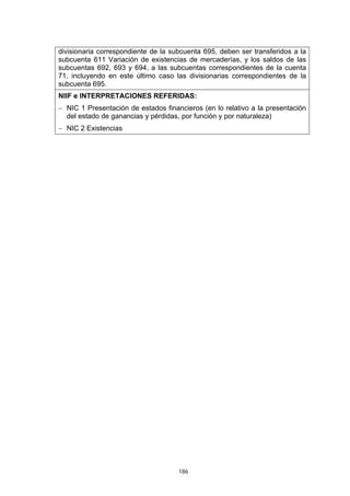 186
divisionaria correspondiente de la subcuenta 695, deben ser transferidos a la
subcuenta 611 Variación de existencias de mercaderías, y los saldos de las
subcuentas 692, 693 y 694, a las subcuentas correspondientes de la cuenta
71, incluyendo en este último caso las divisionarias correspondientes de la
subcuenta 695.
NIIF e INTERPRETACIONES REFERIDAS:
− NIC 1 Presentación de estados financieros (en lo relativo a la presentación
del estado de ganancias y pérdidas, por función y por naturaleza)
− NIC 2 Existencias
 