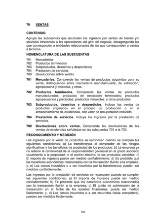 188
70 VENTAS
CONTENIDO
Agrupa las subcuentas que acumulan los ingresos por ventas de bienes y/o
servicios inherentes a las operaciones del giro del negocio, desagregando las
que corresponden a entidades relacionadas de las que corresponden a ventas
a terceros.
NOMENCLATURA DE LAS SUBCUENTAS
701 Mercaderías
702 Productos terminados
703 Subproductos, desechos y desperdicios
704 Prestación de servicios
709 Devoluciones sobre ventas
701 Mercaderías. Comprende las ventas de productos adquiridos para su
venta, distinguiendo entre mercadería manufacturada; de extracción;
agropecuaria y piscícola, y otras.
702 Productos terminados. Comprende las ventas de productos
manufacturados; productos de extracción terminados; productos
agropecuarios y piscícolas; productos inmuebles, y otros productos.
703 Subproductos, desechos y desperdicios. Incluye las ventas de
productos originados en el proceso de producción o en el
almacenamiento de existencias, con valor de recuperación reducido.
704 Prestación de servicios. Incluye los ingresos por la prestación de
servicios.
709 Devoluciones sobre ventas. Comprende las devoluciones de las
ventas de existencias señaladas en las subcuentas 701 a la 703.
RECONOCIMIENTO Y MEDICIÓN
Los ingresos por la venta de productos se reconocen cuando se cumplen las
siguientes condiciones: a) La transferencia al comprador de los riesgos
significativos y los beneficios de propiedad de los productos; b) La empresa ya
no retiene la continuidad de la responsabilidad gerencial en el grado asociado
usualmente a la propiedad, ni el control efectivo de los productos vendidos; c)
El importe de ingresos puede ser medido confiablemente; d) Es probable que
los beneficios económicos relacionados con la transacción fluirán a la empresa;
y, e) Los costos incurridos o a ser incurridos por la transferencia pueden ser
medidos confiablemente.
Los ingresos por la prestación de servicios se reconocen cuando se cumplen
las siguientes condiciones: a) El importe de ingresos puede ser medido
confiablemente; b) Es probable que los beneficios económicos relacionados
con la transacción fluirán a la empresa; c) El grado de culminación de la
transacción en la fecha de los estados financieros, puede ser medido
fiablemente; y, d) Los costos incurridos o a ser incurridos hasta completarlo,
pueden ser medidos fiablemente.
 