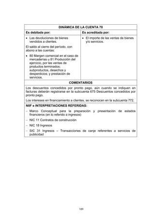 189
DINÁMICA DE LA CUENTA 70
Es debitada por: Es acreditada por:
• Las devoluciones de bienes
vendidos a clientes.
El saldo al cierre del período, con
abono a las cuentas:
• 80 Margen comercial en el caso de
mercaderías u 81 Producción del
ejercicio, por las ventas de
productos terminados;
subproductos, desechos y
desperdicios; y prestación de
servicios.
• El importe de las ventas de bienes
y/o servicios.
COMENTARIOS
Los descuentos concedidos por pronto pago, aún cuando se indiquen en
facturas deberán registrarse en la subcuenta 675 Descuentos concedidos por
pronto pago.
Los intereses en financiamiento a clientes, se reconocen en la subcuenta 772.
NIIF e INTERPRETACIONES REFERIDAS:
− Marco Conceptual para la preparación y presentación de estados
financieros (en lo referido a ingresos)
− NIC 11 Contratos de construcción
− NIC 18 Ingresos
− SIC 31 Ingresos – Transacciones de canje referentes a servicios de
publicidad
 