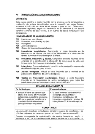 192
72 PRODUCCIÓN DE ACTIVO INMOVILIZADO
CONTENIDO
Esta cuenta registra el costo incurrido por la empresa en la construcción o
producción de activos inmovilizados para la obtención de rentas futuras,
aumentar el valor de su capital en el tiempo, o para su uso. Dicho costo,
previamente registrado según su naturaleza en el Elemento 6, se deberá
transferir a través de esta cuenta, a los rubros de activo inmovilizado que
corresponda.
NOMENCLATURA DE LAS SUBCUENTAS
721 Inversiones inmobiliarias
722 Inmuebles, maquinaria y equipo
723 Intangibles
724 Activos biológicos
725 Costos de financiación capitalizados
721 Inversiones inmobiliarias. Comprende el costo incurrido en la
construcción de bienes que van a ser destinados a la obtención de
rentas, aumentar el valor del capital, o ambas.
722 Inmuebles, maquinaria y equipo. Comprende el costo incurrido por la
empresa en la construcción o fabricación de bienes para su uso, que
forman parte de inmuebles, maquinaria y equipo.
723 Intangibles. Comprende el costo incurrido en la producción o desarrollo
de bienes intangibles, para su uso.
724 Activos biológicos. Incluye el costo incurrido por la entidad en la
producción o desarrollo de activos biológicos.
725 Costos de financiación capitalizados. Incluye el costo financiero
incurrido en la financiación de activo inmovilizado, que reúne las
condiciones para ser considerado como “activo calificado”.
DINÁMICA DE LA CUENTA 72
Es debitada por: Es acreditada por:
• El total al cierre del período con
abono a la cuenta 81 Producción
del ejercicio, excepto la subcuenta
725, cuyo saldo se transfiere a la
cuenta 85 Resultado antes de
participaciones e impuestos.
• El costo incurrido por la empresa
con cargo a las cuentas 31
Inversiones inmobiliarias; 33
Inmuebles, maquinaria y equipo; 34
Intangibles ó 35 Activos biológicos.
COMENTARIOS
La producción de activos inmovilizados constituye ingreso de explotación, y se
orienta a balancear las cargas en que se han incurrido para su generación.
Cuando corresponda la capitalización de costos financieros, según lo
establece la NIC 23, su transferencia se efectúa a través de la subcuenta 725,
 