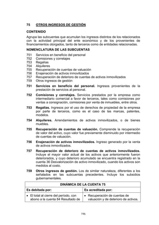 196
75 OTROS INGRESOS DE GESTIÓN
CONTENIDO
Agrupa las subcuentas que acumulan los ingresos distintos de los relacionados
con la actividad principal del ente económico y de los provenientes de
financiamientos otorgados, tanto de terceros como de entidades relacionadas.
NOMENCLATURA DE LAS SUBCUENTAS
751 Servicios en beneficio del personal
752 Comisiones y corretajes
753 Regalías
754 Alquileres
755 Recuperación de cuentas de valuación
756 Enajenación de activos inmovilizados
757 Recuperación de deterioro de cuentas de activos inmovilizados
759 Otros ingresos de gestión
751 Servicios en beneficio del personal. Ingresos provenientes de la
prestación de servicios al personal.
752 Comisiones y corretajes. Servicios prestados por la empresa como
intermediario comercial a favor de terceros, tales como comisiones por
ventas a consignación, comisiones por venta de inmuebles, entre otros.
753 Regalías. Ingresos por el uso de derechos de propiedad de la empresa
por parte de terceros, como es el caso de las marcas, patentes,
modelos.
754 Alquileres. Arrendamientos de activos inmovilizados, o de bienes
muebles.
755 Recuperación de cuentas de valuación. Comprende la recuperación
de valor del activo, cuyo valor fue previamente disminuido por intermedio
de cuentas de valuación.
756 Enajenación de activos inmovilizados. Ingreso generado por la venta
de activos inmovilizados.
757 Recuperación de deterioro de cuentas de activos inmovilizados.
Incluye el mayor valor actual de los activos que anteriormente fueron
deteriorados, y cuyo deterioro acumulado se encuentra registrado en la
cuenta 36 Desvalorización de activo inmovilizado, cuando los activos son
medidos al costo.
759 Otros ingresos de gestión. Los de similar naturaleza, diferentes a los
señalados en las subcuentas precedentes. Incluye los subsidios
gubernamentales.
DINÁMICA DE LA CUENTA 75
Es debitada por: Es acreditada por:
• El total al cierre del período, con
abono a la cuenta 84 Resultado de
• Recuperación de cuentas de
valuación y de deterioro de activos.
 