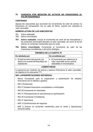 198
76 GANANCIA POR MEDICIÓN DE ACTIVOS NO FINANCIEROS AL
VALOR RAZONABLE
CONTENIDO
Agrupa las subcuentas que acumulan los incrementos de valor de activos no
financieros en comparación con su valor en libros, cuando son valuados al
valor razonable.
NOMENCLATURA DE LAS SUBCUENTAS
761 Activo realizable
762 Activo inmovilizado
761 Activo realizable. Incluye el incremento de valor de las mercaderías y
los productos terminados llevados al valor razonable, así como la de los
activos no corrientes mantenidos para la venta.
762 Activo inmovilizado. Comprende el incremento de valor de las
inversiones inmobiliarias y del activo biológico.
DINÁMICA DE LA CUENTA 76
Es debitada por: Es acreditada por:
• El total al cierre del período con
abono a la cuenta 84 Resultado de
explotación.
• El incremento por referencia al
valor razonable de los activos
realizables e inmovilizados.
COMENTARIOS
La ganancia por medición de activos y pasivos financieros al valor razonable,
se registra en la subcuenta 777.
NIIF e INTERPRETACIONES REFERIDAS:
− Marco Conceptual para la preparación y presentación de estados
financieros (en lo referido a gastos)
− NIC 2 Existencias
− NIC 27 Estados financieros consolidados e individuales
− NIC 28 Inversiones en asociadas
− NIC 31 Participaciones en asociaciones en participación
− NIC 40 Inversiones inmobiliarias
− NIC 41 Agricultura
− NIIF 3 Combinaciones de negocios
− NIIF 5 Activos no corrientes mantenidos para la venta y operaciones
discontinuadas
 