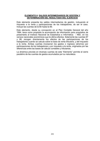 203
ELEMENTO 8: SALDOS INTERMEDIARIOS DE GESTIÓN Y
DETERMINACIÓN DEL RESULTADO DEL EJERCICIO
Este elemento presenta los saldos intermediarios de gestión, incluyendo el
impuesto a la renta y participaciones de los trabajadores, de ser el caso.
Incluye las cuentas de la 80 hasta la 89.
Este elemento, desde su concepción en el Plan Contable General del año
1984, tiene como propósito la acumulación de información para propósitos de
presentarla al Instituto Nacional de Estadística e Informática - INEI, en los
censos nacionales económicos que la última efectúa. Solamente las cuentas 87
y 88, recogen directamente los efectos de las participaciones de los
trabajadores cuando se calcula sobre la base de renta tributaria, y del impuesto
a la renta. Ambas cuentas incorporan los gastos o ingresos (ahorros) por
participaciones de los trabajadores y por impuesto a la renta, originados por las
diferencias entre las bases de cálculo contables y tributarias.
La dinámica prevista en diversas cuentas de este “Elemento” permite el cierre
paulatino de las cuentas de gastos acumulados por su naturaleza.
 