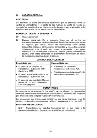 204
80 MARGEN COMERCIAL
CONTENIDO
Se determina al cierre del ejercicio económico, por la diferencia entre las
ventas de mercaderías y el costo de las mismas. El costo de ventas de
mercaderías se determina por diferencia entre las compras y la variación, entre
el saldo inicial y final, de las existencias de mercaderías.
NOMENCLATURA DE LA SUBCUENTA
801 Margen comercial
801 Margen comercial. Es la ganancia bruta por el servicio de
intermediación comercial de una entidad. Resulta de la comparación de
los ingresos por ventas, menos las devoluciones sobre ventas,
descuentos, rebajas y bonificaciones concedidas, y menos las compras,
distinguiendo entre el costo de compra al proveedor y los gastos
vinculados con las compras (transporte, seguro, gastos y derechos de
aduana, entre otros), corregidas por el aumento o disminución de saldos
de mercaderías acumuladas en el período.
DINÁMICA DE LA CUENTA 80
Es debitada por: Es acreditada por:
• El saldo de las compras de
mercaderías - subcuenta 601 y
divisionaria 6091.
• El saldo deudor de la variación de
mercaderías - subcuenta 611.
• El saldo de esta cuenta 80 Margen
comercial, con abono a la cuenta
82 Valor agregado.
• El saldo de las ventas de
mercaderías - subcuenta 701.
• El saldo acreedor de la variación de
mercaderías - subcuenta 611.
COMENTARIOS
La presentación de información por función expone el costo de mercaderías
vendidas, mientras que la información por naturaleza, determina esa magnitud
por diferencia entre compras y variación de inventarios.
Los descuentos por pronto pago constituyen una carga financiera, y por lo
tanto no corrigen el monto de ventas, debiendo reconocerse en la cuenta 67.
NIIF e INTERPRETACIONES:
− NIC 1 Presentación de estados financieros (en lo que hace a la
presentación del estado de ganancias y pérdidas por naturaleza)
 