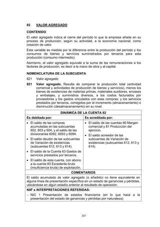 207
82 VALOR AGREGADO
CONTENIDO
El valor agregado indica al cierre del período lo que la empresa añade en su
proceso de producción, según su actividad, a la economía nacional, como
creación de valor.
Esta variable es medida por la diferencia entre la producción del período y los
consumos de bienes y servicios suministrados por terceros para esta
producción (consumo intermedio).
Asimismo, el valor agregado equivale a la suma de las remuneraciones a los
factores de producción, es decir a la mano de obra y al capital.
NOMENCLATURA DE LA SUBCUENTA
821 Valor agregado
821 Valor agregado. Resulta de comparar la producción total (actividad
comercial y actividades de producción de bienes y servicios), menos los
bienes de existencias de materias primas, materiales auxiliares, envases
y embalajes, y suministros diversos, a los costos facturados por
proveedores y los gastos vinculados con esas compras; y los servicios
prestados por terceros, corregidos por el incremento (almacenamiento) o
disminución (desalmacenamiento) en su nivel.
DINÁMICA DE LA CUENTA 82
Es debitada por: Es acreditada por:
• El saldo de las compras
acumuladas en las subcuentas
602, 603 y 604, y el saldo de las
divisionarias 6092, 6093 y 6094.
• El saldo deudor de las subcuentas
de Variación de existencias
(subcuentas 612, 613 y 614).
• El saldo de la Cuenta 63 Gastos de
servicios prestados por terceros.
• El saldo de esta cuenta, con abono
a la cuenta 83 Excedente bruto
(insuficiencia bruta) de explotación.
• El saldo de las cuentas 80 Margen
comercial y 81 Producción del
ejercicio.
• El saldo acreedor de las
subcuentas de Variación de
existencias (subcuentas 612, 613 y
614).
COMENTARIOS
El saldo acumulado de valor agregado (o añadido) no tiene equivalente en
alguna línea de presentación específica en un estado de ganancias y pérdidas,
ubicándose en algún estadío anterior al resultado de operación.
NIIF e INTERPRETACIONES REFERIDAS:
− NIC 1 Presentación de estados financieros (en lo que hace a la
presentación del estado de ganancias y pérdidas por naturaleza)
 