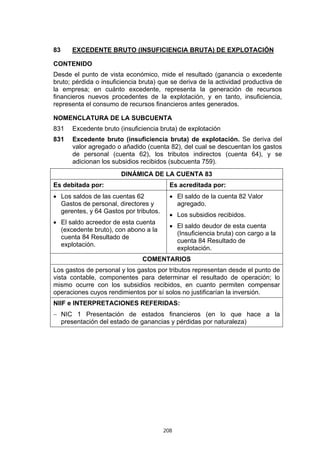 208
83 EXCEDENTE BRUTO (INSUFICIENCIA BRUTA) DE EXPLOTACIÓN
CONTENIDO
Desde el punto de vista económico, mide el resultado (ganancia o excedente
bruto; pérdida o insuficiencia bruta) que se deriva de la actividad productiva de
la empresa; en cuánto excedente, representa la generación de recursos
financieros nuevos procedentes de la explotación, y en tanto, insuficiencia,
representa el consumo de recursos financieros antes generados.
NOMENCLATURA DE LA SUBCUENTA
831 Excedente bruto (insuficiencia bruta) de explotación
831 Excedente bruto (insuficiencia bruta) de explotación. Se deriva del
valor agregado o añadido (cuenta 82), del cual se descuentan los gastos
de personal (cuenta 62), los tributos indirectos (cuenta 64), y se
adicionan los subsidios recibidos (subcuenta 759).
DINÁMICA DE LA CUENTA 83
Es debitada por: Es acreditada por:
• Los saldos de las cuentas 62
Gastos de personal, directores y
gerentes, y 64 Gastos por tributos.
• El saldo acreedor de esta cuenta
(excedente bruto), con abono a la
cuenta 84 Resultado de
explotación.
• El saldo de la cuenta 82 Valor
agregado.
• Los subsidios recibidos.
• El saldo deudor de esta cuenta
(Insuficiencia bruta) con cargo a la
cuenta 84 Resultado de
explotación.
COMENTARIOS
Los gastos de personal y los gastos por tributos representan desde el punto de
vista contable, componentes para determinar el resultado de operación; lo
mismo ocurre con los subsidios recibidos, en cuanto permiten compensar
operaciones cuyos rendimientos por sí solos no justificarían la inversión.
NIIF e INTERPRETACIONES REFERIDAS:
− NIC 1 Presentación de estados financieros (en lo que hace a la
presentación del estado de ganancias y pérdidas por naturaleza)
 
