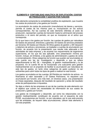 216
ELEMENTO 9: CONTABILIDAD ANALÍTICA DE EXPLOTACIÓN: COSTOS
DE PRODUCCIÓN Y GASTOS POR FUNCIÓN
Este elemento comprende la contabilidad analítica de explotación, que muestra
los costos de producción y los gastos por función.
La acumulación de costos de producción (manufactura) de bienes y servicios,
permite el costeo de los mismos para su incorporación en los activos
correspondientes. Así las cuentas de este elemento referidas al costo de
producción, representan cuentas de transición hasta la culminación del proceso
productivo o el cierre del período, en que se incorporan en el activo que
corresponda.
En lo que hace a los gastos por función, las cuentas de gastos por naturaleza
62 Gastos de personal, directores y gerentes; 63 Gastos de servicios prestados
por terceros; 64 Gastos por tributos; 65 Otros gastos de gestión; y 68 Valuación
y deterioro de activos y provisiones, se trasladan a cuentas de acumulación por
función, de acuerdo con la presentación que resulte más adecuada a las
actividades de cada empresa, y de acuerdo con requerimiento de organismos
supervisores, en los que les sea aplicable. Una presentación mínima por
función, incluye, sin limitarse, a los gastos de administración y gastos de venta
o comercialización. Otras categorías de función que pueden ser acumuladas en
esta cuenta son las de: investigación y desarrollo a que se refiere
específicamente la NIC 38 – Intangibles, la gestión medioambiental y la de
proyectos. En la cuenta 65 se ha incorporado una subcuenta para gestión
medioambiental con el propósito de facilitar la acumulación por naturaleza de
este tipo de gastos, en tanto otras categorías de gasto pudieran no ser
suficientes para cubrir todos los tipos de gasto a realizar en esa función.
Los gastos acumulados en las cuentas: 66 Pérdida por medición de activos no
financieros al valor razonable y 67 Gastos financieros, no requieren una
acumulación por función, sino más bien, en diversos casos, una presentación
en líneas separadas, después del resultado de operación y antes del resultado
antes de participaciones e impuestos.
Se deja a criterio de las empresas el uso de las cuentas de este elemento con
el objetivo que cubran las necesidades de información de sus costos de
producción y gastos por función.
Los gastos de investigación y desarrollo, así como los relacionados con la
gestión medioambiental, constituyen de acuerdo con el esquema de este
PCGE, acumulaciones por función, no por naturaleza, por lo que está previsto
que las entidades, de requerir tales acumulaciones, utilicen este elemento 9
con ese propósito.
 