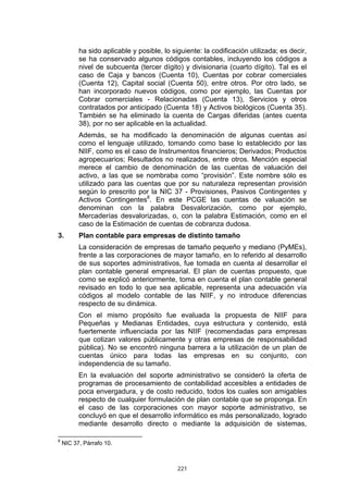 221
ha sido aplicable y posible, lo siguiente: la codificación utilizada; es decir,
se ha conservado algunos códigos contables, incluyendo los códigos a
nivel de subcuenta (tercer dígito) y divisionaria (cuarto dígito). Tal es el
caso de Caja y bancos (Cuenta 10), Cuentas por cobrar comerciales
(Cuenta 12), Capital social (Cuenta 50), entre otros. Por otro lado, se
han incorporado nuevos códigos, como por ejemplo, las Cuentas por
Cobrar comerciales - Relacionadas (Cuenta 13), Servicios y otros
contratados por anticipado (Cuenta 18) y Activos biológicos (Cuenta 35).
También se ha eliminado la cuenta de Cargas diferidas (antes cuenta
38), por no ser aplicable en la actualidad.
Además, se ha modificado la denominación de algunas cuentas así
como el lenguaje utilizado, tomando como base lo establecido por las
NIIF, como es el caso de Instrumentos financieros; Derivados; Productos
agropecuarios; Resultados no realizados, entre otros. Mención especial
merece el cambio de denominación de las cuentas de valuación del
activo, a las que se nombraba como “provisión”. Este nombre sólo es
utilizado para las cuentas que por su naturaleza representan provisión
según lo prescrito por la NIC 37 - Provisiones, Pasivos Contingentes y
Activos Contingentes8
. En este PCGE las cuentas de valuación se
denominan con la palabra Desvalorización, como por ejemplo,
Mercaderías desvalorizadas, o, con la palabra Estimación, como en el
caso de la Estimación de cuentas de cobranza dudosa.
3. Plan contable para empresas de distinto tamaño
La consideración de empresas de tamaño pequeño y mediano (PyMEs),
frente a las corporaciones de mayor tamaño, en lo referido al desarrollo
de sus soportes administrativos, fue tomada en cuenta al desarrollar el
plan contable general empresarial. El plan de cuentas propuesto, que
como se explicó anteriormente, toma en cuenta el plan contable general
revisado en todo lo que sea aplicable, representa una adecuación vía
códigos al modelo contable de las NIIF, y no introduce diferencias
respecto de su dinámica.
Con el mismo propósito fue evaluada la propuesta de NIIF para
Pequeñas y Medianas Entidades, cuya estructura y contenido, está
fuertemente influenciada por las NIIF (recomendadas para empresas
que cotizan valores públicamente y otras empresas de responsabilidad
pública). No se encontró ninguna barrera a la utilización de un plan de
cuentas único para todas las empresas en su conjunto, con
independencia de su tamaño.
En la evaluación del soporte administrativo se consideró la oferta de
programas de procesamiento de contabilidad accesibles a entidades de
poca envergadura, y de costo reducido, todos los cuales son amigables
respecto de cualquier formulación de plan contable que se proponga. En
el caso de las corporaciones con mayor soporte administrativo, se
concluyó en que el desarrollo informático es más personalizado, logrado
mediante desarrollo directo o mediante la adquisición de sistemas,
8
NIC 37, Párrafo 10.
 