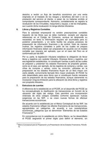 223
derecho a recibir un flujo de beneficio económico por una venta
originada en el traslado de los riesgos y beneficios del bien o en la
prestación del servicio al cliente, a pesar de no haberse emitido el
comprobante correspondiente. Asimismo, contablemente se registra la
revaluación de los Inmuebles, maquinaria y equipo, o de los Intangibles,
aun cuando dicha revaluación no tenga efectos tributarios.
6. Libros y Registros Contables
Para la actividad empresarial no existen prescripciones contables
respecto de los libros que se debe mantener, excepto por algunas
referencias en el Código de Comercio, aunque se desprende su
necesidad, en tanto la información requiere ser acumulada para su
posterior presentación, y en tanto facilita los propios procesos de
preparación de información financiera y de control. Visto de manera
inversa, los registros contables a partir de los cuales se prepara
información financiera deben ser preparados de acuerdo con el modelo
contable que requiera ser aplicado, que en el caso del Perú es el
conformado por las NIIF.
Por su parte, la legislación tributaria establece la obligación de llevar
libros y registros con carácter tributario. Diversos libros y registros, por
esa legislación establecidos, no constituyen fuentes a partir de las cuales
se preparan y presentan los estados financieros de propósito general,
como es el caso, por ejemplo, de los registros de compras y ventas. Las
cifras de compras y ventas, como es conocido, utilizadas en la
preparación de los estados financieros fluyen de un libro mayor con
cierto detalle, comúnmente llamado libro mayor analizado. El PCGE ha
sido desarrollado para esos libros que sí constituyen fuente necesaria
para la preparación de los estados financieros, aunque claramente no
incorporan ninguna limitación para la utilización de otros libros y registros
con propósito tributario.
7. Estructura de cuentas
A diferencia de lo establecido en el PCGR, en el desarrollo del PCGE se
ha conceptualizado la clasificación de transacciones en función de la
ubicación del dígito del código. Esto permitirá una incorporación
ordenada de otros códigos contables conforme aparezcan nuevas
exigencias en las NIIF, o se creen nuevas formas de efectuar
transacciones económicas.
De acuerdo con lo establecido por el Marco Conceptual de las NIIF, los
estados financieros reflejan los efectos financieros de las transacciones,
agrupándolos en categorías, de acuerdo a sus características
económicas, categorías que se denominan “Elementos de los Estados
Financieros”10
.
En concordancia con lo establecido en dicho Marco, se ha desarrollado
el PCGE asignando el primer dígito para definir el elemento, sin
10
Marco Conceptual para la Preparación y la Presentación de los Estados Financieros, Párrafo
10.
 