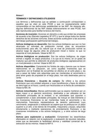 225
Anexo I
TÉRMINOS Y DEFINICIONES UTILIZADOS
Los términos y definiciones que se señalan a continuación corresponden a
aquellos que se citan en este PCGE y que no necesariamente están
comprendidos en las definiciones establecidas en las NIIF. No obstante ello,
algunas definiciones de las NIIF citadas extensivamente en este PCGE, han
sido reproducidas para facilitar la lectura del mismo.
Acciones de inversión: Acciones sin derecho a voto que emiten las empresas
de acuerdo a ley (Decreto Legislativo Nº 677) y que le otorga todos los demás
derechos de las acciones comunes. Estas acciones sustituyeron a las acciones
del trabajo (participación patrimonial del trabajo).
Activos biológicos en desarrollo: Son los activos biológicos que aun no han
alcanzado su actividad de producción normal, pues se encuentran
evolucionando para ello. Es natural que el nivel de producción normal se
alcance luego de algunos años de producción inicial o menor, la que no
responde al nivel planeado. Véase la NIC 41.
Activos biológicos en producción: Son los activos biológicos, de origen
animal o vegetal, en etapa productiva, o lo que es lo mismo, en un grado de
madurez que permite la obtención de productos biológicos (agropecuarios) en
un nivel planeado o normal. Véase la NIC 41.
Activos disponibles: Comprende los fondos de caja y bancos que no tienen
restricciones en su utilización, así como aquellas inversiones que se
adquirieron con la finalidad de convertirlas en efectivo en el corto plazo o, las
que a pesar de haber sido adquiridas para ser mantenidas al vencimiento o
para tener grado de propiedad en el largo plazo, han sido destinadas para su
venta.
Activos financieros – Acuerdo de compra: Se refiere a los activos
financieros que una entidad adquiere y cuya transferencia y flujos de efectivo
se dará lugar en el futuro, cuando son reconocidos en la fecha de contratación.
Véase la NIC 39.
Activos inmovilizados: Bienes patrimoniales que se espera mantener por un
lapso mayor a un ejercicio económico, destinados a ser utilizados en las
actividades principales de la entidad, o en actividades que soportan o
complementan a esas actividades principales. Se incluye en este Elemento a
las Inversiones financieras (a ser mantenidas hasta el vencimiento y los
instrumentos financieros representativos de derecho patrimonial) cuyo
vencimiento, enajenación o realización se espera que se produzca en un plazo
superior a un año; a los bienes de Inmuebles, maquinaria y equipo, adquiridos
directamente o mediante operaciones de arrendamiento financiero; a las
inversiones inmobiliarias; a los activos biológicos; y, a otros activos de largo
plazo.
Activos para exploración y evaluación: Comprenden los desembolsos
efectuados en relación con la exploración y evaluación de recursos naturales,
antes que se demuestre la factibilidad técnica y viabilidad comercial de la
extracción de los mismos. Véase la NIIF 6.
 
