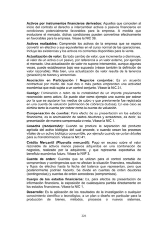 226
Activos por instrumentos financieros derivados: Aquellos que conceden al
inicio del contrato el derecho a intercambiar activos o pasivos financieros en
condiciones potencialmente favorables para la empresa. A medida que
evolucione el mercado, dichas condiciones pueden convertirse efectivamente
en favorables para la empresa. Véase la NIC 39.
Activos realizables: Comprende los activos de la empresa que se espera
convertir en efectivo o sus equivalentes en el curso normal de las operaciones.
Incluye las existencias y los activos no corrientes disponibles para la venta.
Actualización de valor: Es todo cambio de valor, que incrementa o disminuye,
el valor de un activo o un pasivo, por referencia a un valor externo, por ejemplo
el mercado. Una actualización de valor no supone intercambio, aunque algunas
veces, puede establecerse bajo ese supuesto (véase también la definición de
valor razonable). Más bien, una actualización de valor resulta de la tenencia
(posesión) de bienes y acreencias.
Asociación en Participación / Negocios conjuntos: Es un acuerdo
contractual por medio del cual dos o más partes emprenden una actividad
económica que está sujeta a un control conjunto. Véase la NIC 31.
Castigo: Eliminación o retiro de la contabilidad de un importe previamente
reconocido como activo. Se puede citar como ejemplo una cuenta por cobrar
por la que se agotaron los medios de cobro y que previamente fue registrada
en una cuenta de valuación (estimación de cobranza dudosa). En ese caso se
elimina tanto la cuenta por cobrar como la cuenta de valuación.
Compensación de cuentas: Para efecto de su presentación en los estados
financieros, es la acumulación de saldos deudores y acreedores, es decir, su
presentación de manera compensada o neta. Véase la NIC 1.
Cosecha (recolección): Cuando se produce la separación del producto
agrícola del activo biológico del cual procede, o cuando cesan los procesos
vitales de un activo biológico consumible, por ejemplo cuando se cortan árboles
para su transformación. Véase la NIC 41.
Crédito Mercantil (Plusvalía mercantil): Pago en exceso sobre el valor
razonable de activos menos pasivos adquiridos en una combinación de
negocios, realizado por la adquirente, y que representa expectativa de
beneficio económico futuro. Véase la NIIF 3.
Cuenta de orden: Cuentas que se utilizan para el control contable de
compromisos y contingencias que no afectan la situación financiera, resultados
y flujos de efectivo hasta la fecha del balance que representan, pero que
posteriormente podrían hacerlo. Se divide en cuentas de orden deudoras
(contingencias) y cuentas de orden acreedoras (compromisos).
Cuerpo de los estados financieros: Es, para efectos de presentación de
información financiera, la exposición de cualesquiera partida directamente en
los estados financieros. Véase la NIC 1.
Desarrollo: Es la aplicación de los resultados de la investigación o cualquier
conocimiento científico o tecnológico, a un plan o diseño en particular para la
producción de bienes, métodos, procesos o nuevos sistemas,
 