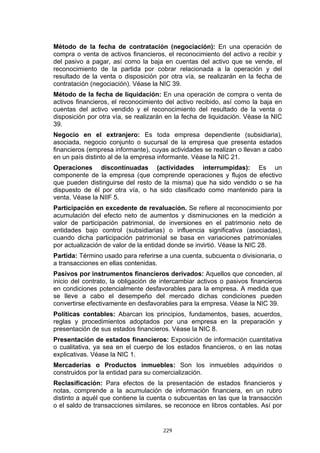 229
Método de la fecha de contratación (negociación): En una operación de
compra o venta de activos financieros, el reconocimiento del activo a recibir y
del pasivo a pagar, así como la baja en cuentas del activo que se vende, el
reconocimiento de la partida por cobrar relacionada a la operación y del
resultado de la venta o disposición por otra vía, se realizarán en la fecha de
contratación (negociación). Véase la NIC 39.
Método de la fecha de liquidación: En una operación de compra o venta de
activos financieros, el reconocimiento del activo recibido, así como la baja en
cuentas del activo vendido y el reconocimiento del resultado de la venta o
disposición por otra vía, se realizarán en la fecha de liquidación. Véase la NIC
39.
Negocio en el extranjero: Es toda empresa dependiente (subsidiaria),
asociada, negocio conjunto o sucursal de la empresa que presenta estados
financieros (empresa informante), cuyas actividades se realizan o llevan a cabo
en un país distinto al de la empresa informante. Véase la NIC 21.
Operaciones discontinuadas (actividades interrumpidas): Es un
componente de la empresa (que comprende operaciones y flujos de efectivo
que pueden distinguirse del resto de la misma) que ha sido vendido o se ha
dispuesto de él por otra vía, o ha sido clasificado como mantenido para la
venta. Véase la NIIF 5.
Participación en excedente de revaluación. Se refiere al reconocimiento por
acumulación del efecto neto de aumentos y disminuciones en la medición a
valor de participación patrimonial, de inversiones en el patrimonio neto de
entidades bajo control (subsidiarias) o influencia significativa (asociadas),
cuando dicha participación patrimonial se basa en variaciones patrimoniales
por actualización de valor de la entidad donde se invirtió. Véase la NIC 28.
Partida: Término usado para referirse a una cuenta, subcuenta o divisionaria, o
a transacciones en ellas contenidas.
Pasivos por instrumentos financieros derivados: Aquellos que conceden, al
inicio del contrato, la obligación de intercambiar activos o pasivos financieros
en condiciones potencialmente desfavorables para la empresa. A medida que
se lleve a cabo el desempeño del mercado dichas condiciones pueden
convertirse efectivamente en desfavorables para la empresa. Véase la NIC 39.
Políticas contables: Abarcan los principios, fundamentos, bases, acuerdos,
reglas y procedimientos adoptados por una empresa en la preparación y
presentación de sus estados financieros. Véase la NIC 8.
Presentación de estados financieros: Exposición de información cuantitativa
o cualitativa, ya sea en el cuerpo de los estados financieros, o en las notas
explicativas. Véase la NIC 1.
Mercaderías o Productos inmuebles: Son los inmuebles adquiridos o
construidos por la entidad para su comercialización.
Reclasificación: Para efectos de la presentación de estados financieros y
notas, comprende a la acumulación de información financiera, en un rubro
distinto a aquél que contiene la cuenta o subcuentas en las que la transacción
o el saldo de transacciones similares, se reconoce en libros contables. Así por
 