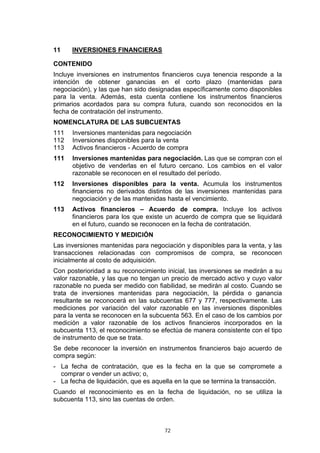 72
11 INVERSIONES FINANCIERAS
CONTENIDO
Incluye inversiones en instrumentos financieros cuya tenencia responde a la
intención de obtener ganancias en el corto plazo (mantenidas para
negociación), y las que han sido designadas específicamente como disponibles
para la venta. Además, esta cuenta contiene los instrumentos financieros
primarios acordados para su compra futura, cuando son reconocidos en la
fecha de contratación del instrumento.
NOMENCLATURA DE LAS SUBCUENTAS
111 Inversiones mantenidas para negociación
112 Inversiones disponibles para la venta
113 Activos financieros - Acuerdo de compra
111 Inversiones mantenidas para negociación. Las que se compran con el
objetivo de venderlas en el futuro cercano. Los cambios en el valor
razonable se reconocen en el resultado del período.
112 Inversiones disponibles para la venta. Acumula los instrumentos
financieros no derivados distintos de las inversiones mantenidas para
negociación y de las mantenidas hasta el vencimiento.
113 Activos financieros – Acuerdo de compra. Incluye los activos
financieros para los que existe un acuerdo de compra que se liquidará
en el futuro, cuando se reconocen en la fecha de contratación.
RECONOCIMIENTO Y MEDICIÓN
Las inversiones mantenidas para negociación y disponibles para la venta, y las
transacciones relacionadas con compromisos de compra, se reconocen
inicialmente al costo de adquisición.
Con posterioridad a su reconocimiento inicial, las inversiones se medirán a su
valor razonable, y las que no tengan un precio de mercado activo y cuyo valor
razonable no pueda ser medido con fiabilidad, se medirán al costo. Cuando se
trata de inversiones mantenidas para negociación, la pérdida o ganancia
resultante se reconocerá en las subcuentas 677 y 777, respectivamente. Las
mediciones por variación del valor razonable en las inversiones disponibles
para la venta se reconocen en la subcuenta 563. En el caso de los cambios por
medición a valor razonable de los activos financieros incorporados en la
subcuenta 113, el reconocimiento se efectúa de manera consistente con el tipo
de instrumento de que se trata.
Se debe reconocer la inversión en instrumentos financieros bajo acuerdo de
compra según:
- La fecha de contratación, que es la fecha en la que se compromete a
comprar o vender un activo; o,
- La fecha de liquidación, que es aquella en la que se termina la transacción.
Cuando el reconocimiento es en la fecha de liquidación, no se utiliza la
subcuenta 113, sino las cuentas de orden.
 
