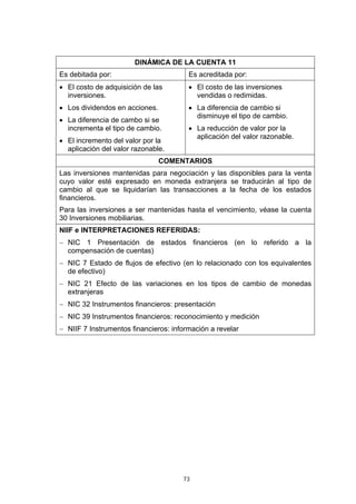 73
DINÁMICA DE LA CUENTA 11
Es debitada por: Es acreditada por:
• El costo de adquisición de las
inversiones.
• Los dividendos en acciones.
• La diferencia de cambo si se
incrementa el tipo de cambio.
• El incremento del valor por la
aplicación del valor razonable.
• El costo de las inversiones
vendidas o redimidas.
• La diferencia de cambio si
disminuye el tipo de cambio.
• La reducción de valor por la
aplicación del valor razonable.
COMENTARIOS
Las inversiones mantenidas para negociación y las disponibles para la venta
cuyo valor esté expresado en moneda extranjera se traducirán al tipo de
cambio al que se liquidarían las transacciones a la fecha de los estados
financieros.
Para las inversiones a ser mantenidas hasta el vencimiento, véase la cuenta
30 Inversiones mobiliarias.
NIIF e INTERPRETACIONES REFERIDAS:
− NIC 1 Presentación de estados financieros (en lo referido a la
compensación de cuentas)
− NIC 7 Estado de flujos de efectivo (en lo relacionado con los equivalentes
de efectivo)
− NIC 21 Efecto de las variaciones en los tipos de cambio de monedas
extranjeras
− NIC 32 Instrumentos financieros: presentación
− NIC 39 Instrumentos financieros: reconocimiento y medición
− NIIF 7 Instrumentos financieros: información a revelar
 