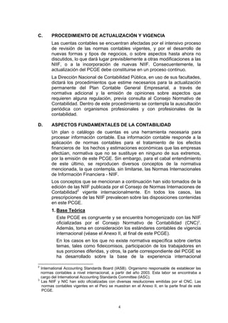 4
C. PROCEDIMIENTO DE ACTUALIZACIÓN Y VIGENCIA
Las cuentas contables se encuentran afectadas por el intensivo proceso
de revisión de las normas contables vigentes, y por el desarrollo de
nuevas formas y tipos de negocios, o sobre aspectos hasta ahora no
discutidos, lo que dará lugar previsiblemente a otras modificaciones a las
NIIF, o a la incorporación de nuevas NIIF. Consecuentemente, la
actualización del PCGE debe constituirse en un proceso continuo.
La Dirección Nacional de Contabilidad Pública, en uso de sus facultades,
dictará los procedimientos que estime necesarios para la actualización
permanente del Plan Contable General Empresarial, a través de
normativa adicional y la emisión de opiniones sobre aspectos que
requieren alguna regulación, previa consulta al Consejo Normativo de
Contabilidad. Dentro de este procedimiento se contempla la auscultación
periódica con organismos profesionales y con profesionales de la
contabilidad.
D. ASPECTOS FUNDAMENTALES DE LA CONTABILIDAD
Un plan o catálogo de cuentas es una herramienta necesaria para
procesar información contable. Esa información contable responde a la
aplicación de normas contables para el tratamiento de los efectos
financieros de los hechos y estimaciones económicas que las empresas
efectúan, normativa que no se sustituye en ninguno de sus extremos,
por la emisión de este PCGE. Sin embargo, para el cabal entendimiento
de este último, se reproducen diversos conceptos de la normativa
mencionada, la que contempla, sin limitarse, las Normas Internacionales
de Información Financiera - NIIF.
Los conceptos que se mencionan a continuación han sido tomados de la
edición de las NIIF publicada por el Consejo de Normas Internaciones de
Contabilidad2
vigente internacionalmente. En todos los casos, las
prescripciones de las NIIF prevalecen sobre las disposiciones contenidas
en este PCGE.
1. Base Teórica
Este PCGE es congruente y se encuentra homogenizado con las NIIF
oficializadas por el Consejo Normativo de Contabilidad (CNC)3
.
Además, toma en consideración los estándares contables de vigencia
internacional (véase el Anexo II, al final de este PCGE).
En los casos en los que no existe normativa específica sobre ciertos
temas, tales como fideicomisos, participación de los trabajadores en
sus porciones diferidas, y otros, la parte correspondiente del PCGE se
ha desarrollado sobre la base de la experiencia internacional
2
International Accounting Standards Board (IASB). Organismo responsable de establecer las
normas contables a nivel internacional, a partir del año 2003. Esta labor se encontraba a
cargo del International Accounting Standards Committee (IASC).
3
Las NIIF y NIC han sido oficializadas con diversas resoluciones emitidas por el CNC. Las
normas contables vigentes en el Perú se muestran en el Anexo II, en la parte final de este
PCGE.
 