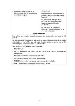 77
• La diferencia de cambio, si se
incrementa el tipo de cambio de la
moneda extranjera.
mercaderías.
• Los descuentos, bonificaciones y
rebajas concedidos, posteriores a
la venta.
• La eliminación (castigo) de la
contabilidad de las cuentas y
documentos considerados
incobrables.
• La diferencia de cambio, si
disminuye el tipo de cambio de la
moneda extranjera.
COMENTARIOS
Los saldos que resulten acreedores deben ser presentados como parte del
pasivo.
La subcuenta 192 Cuentas por cobrar comerciales – Relacionadas, acumula la
estimación de los saldos de cobranza dudosa, actuando como cuenta de
valuación para los componentes de esta cuenta.
NIIF e INTERPRETACIONES REFERIDAS:
− NIC 18 Ingresos
− NIC 21 Efecto de las variaciones en los tipos de cambio de monedas
extranjeras
− NIC 24 Revelaciones sobre entes vinculados
− NIC 32 Instrumentos financieros: presentación
− NIC 39 Instrumentos financieros: reconocimiento y medición
− NIIF 7 Instrumentos financieros: Información a revelar
 