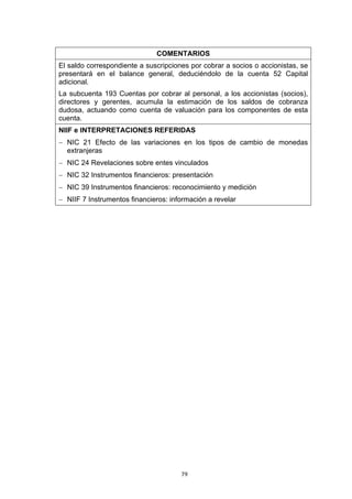 79
COMENTARIOS
El saldo correspondiente a suscripciones por cobrar a socios o accionistas, se
presentará en el balance general, deduciéndolo de la cuenta 52 Capital
adicional.
La subcuenta 193 Cuentas por cobrar al personal, a los accionistas (socios),
directores y gerentes, acumula la estimación de los saldos de cobranza
dudosa, actuando como cuenta de valuación para los componentes de esta
cuenta.
NIIF e INTERPRETACIONES REFERIDAS
− NIC 21 Efecto de las variaciones en los tipos de cambio de monedas
extranjeras
− NIC 24 Revelaciones sobre entes vinculados
− NIC 32 Instrumentos financieros: presentación
− NIC 39 Instrumentos financieros: reconocimiento y medición
− NIIF 7 Instrumentos financieros: información a revelar
 