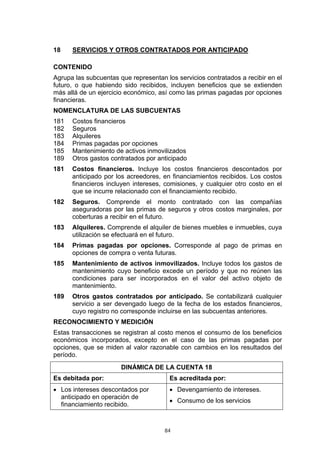 84
18 SERVICIOS Y OTROS CONTRATADOS POR ANTICIPADO
CONTENIDO
Agrupa las subcuentas que representan los servicios contratados a recibir en el
futuro, o que habiendo sido recibidos, incluyen beneficios que se extienden
más allá de un ejercicio económico, así como las primas pagadas por opciones
financieras.
NOMENCLATURA DE LAS SUBCUENTAS
181 Costos financieros
182 Seguros
183 Alquileres
184 Primas pagadas por opciones
185 Mantenimiento de activos inmovilizados
189 Otros gastos contratados por anticipado
181 Costos financieros. Incluye los costos financieros descontados por
anticipado por los acreedores, en financiamientos recibidos. Los costos
financieros incluyen intereses, comisiones, y cualquier otro costo en el
que se incurre relacionado con el financiamiento recibido.
182 Seguros. Comprende el monto contratado con las compañías
aseguradoras por las primas de seguros y otros costos marginales, por
coberturas a recibir en el futuro.
183 Alquileres. Comprende el alquiler de bienes muebles e inmuebles, cuya
utilización se efectuará en el futuro.
184 Primas pagadas por opciones. Corresponde al pago de primas en
opciones de compra o venta futuras.
185 Mantenimiento de activos inmovilizados. Incluye todos los gastos de
mantenimiento cuyo beneficio excede un período y que no reúnen las
condiciones para ser incorporados en el valor del activo objeto de
mantenimiento.
189 Otros gastos contratados por anticipado. Se contabilizará cualquier
servicio a ser devengado luego de la fecha de los estados financieros,
cuyo registro no corresponde incluirse en las subcuentas anteriores.
RECONOCIMIENTO Y MEDICIÓN
Estas transacciones se registran al costo menos el consumo de los beneficios
económicos incorporados, excepto en el caso de las primas pagadas por
opciones, que se miden al valor razonable con cambios en los resultados del
período.
DINÁMICA DE LA CUENTA 18
Es debitada por: Es acreditada por:
• Los intereses descontados por
anticipado en operación de
financiamiento recibido.
• Devengamiento de intereses.
• Consumo de los servicios
 