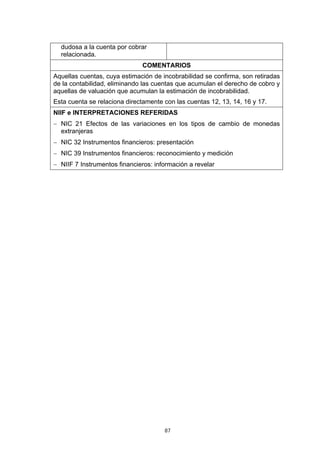 87
dudosa a la cuenta por cobrar
relacionada.
COMENTARIOS
Aquellas cuentas, cuya estimación de incobrabilidad se confirma, son retiradas
de la contabilidad, eliminando las cuentas que acumulan el derecho de cobro y
aquellas de valuación que acumulan la estimación de incobrabilidad.
Esta cuenta se relaciona directamente con las cuentas 12, 13, 14, 16 y 17.
NIIF e INTERPRETACIONES REFERIDAS
− NIC 21 Efectos de las variaciones en los tipos de cambio de monedas
extranjeras
− NIC 32 Instrumentos financieros: presentación
− NIC 39 Instrumentos financieros: reconocimiento y medición
− NIIF 7 Instrumentos financieros: información a revelar
 