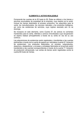 88
ELEMENTO 2: ACTIVO REALIZABLE
Comprende las cuentas de la 20 hasta la 29. Éstas se refieren a los bienes y
servicios acumulados de propiedad de la empresa, cuyo destino es la venta.
Incluye los bienes destinados al proceso productivo, los adquiridos para la
venta, los manufacturados, los recursos naturales y los productos biológicos,
así como las existencias de servicios, cuyo ingreso asociado aún no se
devenga.
Se incorpora en este elemento, como Cuenta 27, los activos no corrientes
mantenidos para la venta, referidos a activos inmovilizados cuya recuperación
se espera realizar principalmente a través de su venta en vez de su uso
continuo.
Las adquisiciones de existencias serán registradas y transferidas a las cuentas
pertinentes a través de la cuenta de gastos por naturaleza (cuenta 61 Variación
de existencias). Los productos elaborados, en proceso, subproductos,
desechos y desperdicios, y envases y embalajes fabricados en el período serán
transferidos a las cuentas correspondientes a través de la cuenta 71 Variación
de producción almacenada. Las ventas de bienes serán registradas contra la
cuenta 69 Costo de Ventas.
 