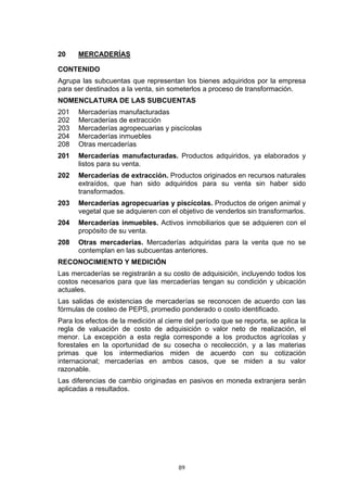 89
20 MERCADERÍAS
CONTENIDO
Agrupa las subcuentas que representan los bienes adquiridos por la empresa
para ser destinados a la venta, sin someterlos a proceso de transformación.
NOMENCLATURA DE LAS SUBCUENTAS
201 Mercaderías manufacturadas
202 Mercaderías de extracción
203 Mercaderías agropecuarias y piscícolas
204 Mercaderías inmuebles
208 Otras mercaderías
201 Mercaderías manufacturadas. Productos adquiridos, ya elaborados y
listos para su venta.
202 Mercaderías de extracción. Productos originados en recursos naturales
extraídos, que han sido adquiridos para su venta sin haber sido
transformados.
203 Mercaderías agropecuarias y piscícolas. Productos de origen animal y
vegetal que se adquieren con el objetivo de venderlos sin transformarlos.
204 Mercaderías inmuebles. Activos inmobiliarios que se adquieren con el
propósito de su venta.
208 Otras mercaderías. Mercaderías adquiridas para la venta que no se
contemplan en las subcuentas anteriores.
RECONOCIMIENTO Y MEDICIÓN
Las mercaderías se registrarán a su costo de adquisición, incluyendo todos los
costos necesarios para que las mercaderías tengan su condición y ubicación
actuales.
Las salidas de existencias de mercaderías se reconocen de acuerdo con las
fórmulas de costeo de PEPS, promedio ponderado o costo identificado.
Para los efectos de la medición al cierre del período que se reporta, se aplica la
regla de valuación de costo de adquisición o valor neto de realización, el
menor. La excepción a esta regla corresponde a los productos agrícolas y
forestales en la oportunidad de su cosecha o recolección, y a las materias
primas que los intermediarios miden de acuerdo con su cotización
internacional; mercaderías en ambos casos, que se miden a su valor
razonable.
Las diferencias de cambio originadas en pasivos en moneda extranjera serán
aplicadas a resultados.
 