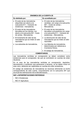 90
DINÁMICA DE LA CUENTA 20
Es debitada por: Es acreditada por:
• El costo de las mercaderías
adquiridas con abono a la
subcuenta 611 – Variación de
existencias - mercaderías.
• El costo de las mercaderías
devueltas por los clientes, con
abono a la subcuenta 691 - Costo
de ventas - Mercaderías.
• El incremento de valor de las
mercaderías que se miden al valor
razonable.
• Los sobrantes de mercaderías.
• El costo de las mercaderías
vendidas, con cargo a la subcuenta
691 – Costo de ventas –
Mercaderías.
• El costo de las mercaderías
devueltas a proveedores con cargo
a la subcuenta 611 – Variación de
existencias – Mercaderías.
• La disminución de valor de las
mercaderías que se miden al valor
razonable.
• Los faltantes de mercaderías,
determinados por referencia a
inventarios físicos.
• El castigo de mercaderías.
COMENTARIOS
Las mercaderías remitidas en consignación se deben considerar como
existencias para el consignador, las que se controlarán en cuentas de orden
deudoras.
En el caso de las mercaderías recibidas en consignación, depósitos,
demostración o exhibición que pertenecen a terceros, no se deben incluir en
este rubro, debiendo ser registradas en cuentas de orden acreedoras.
El castigo de existencias de mercaderías se reconoce eliminando el monto
correspondiente de esta cuenta, conjuntamente con la subcuenta 291 que
acumula las estimaciones de la desvalorización.
NIIF e INTERPRETACIONES REFERIDAS
− NIC 2 Existencias
− NIC 41 Agricultura
 